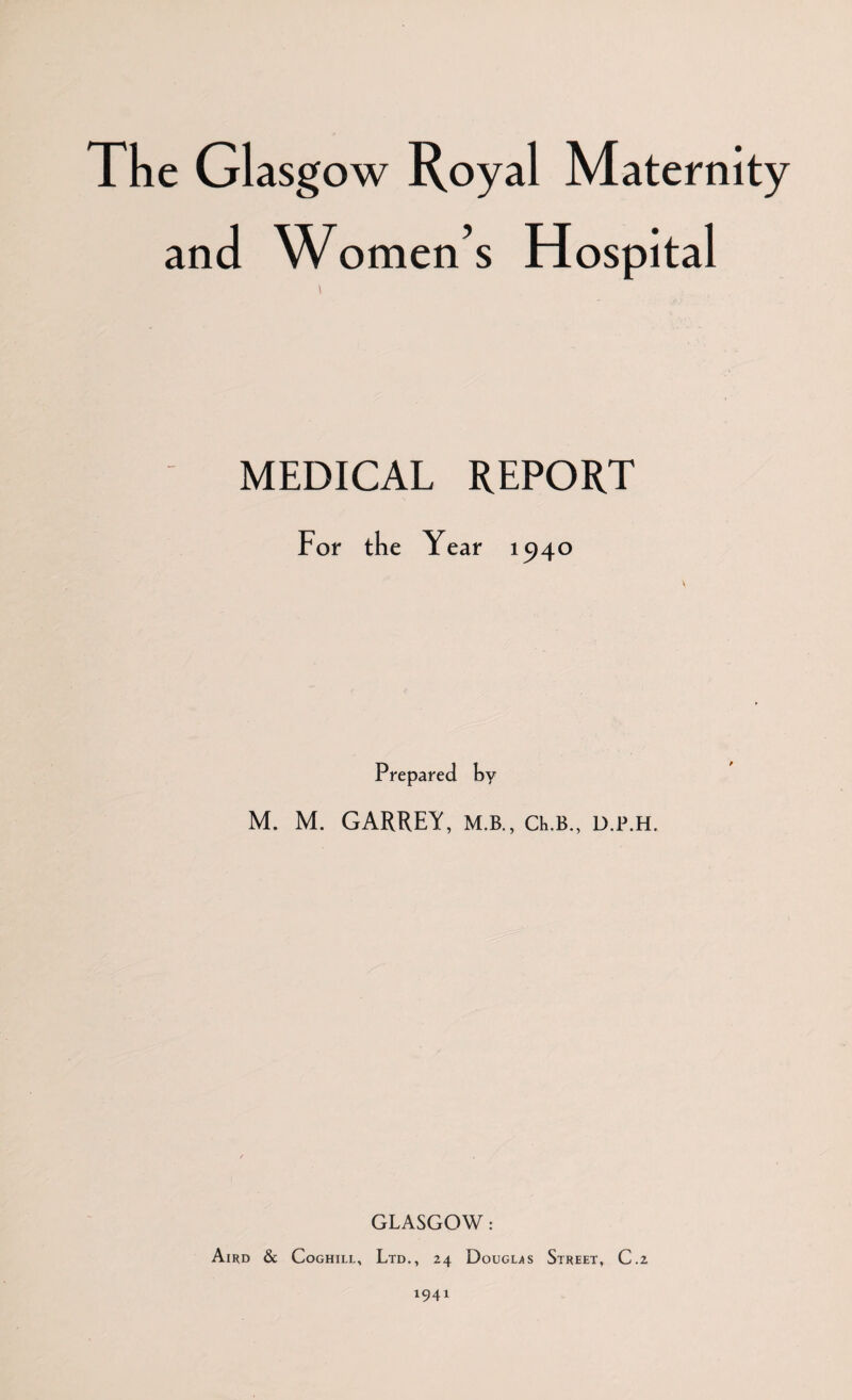 The Glasg ow Royal Maternity and Women’s Hospital MEDICAL REPORT For the Year 1940 Prepared by M. M. GARREY, M.B., ct.B., d.p.h. GLASGOW: Aird & Coghill, Ltd., 24 Douglas Street, C.2