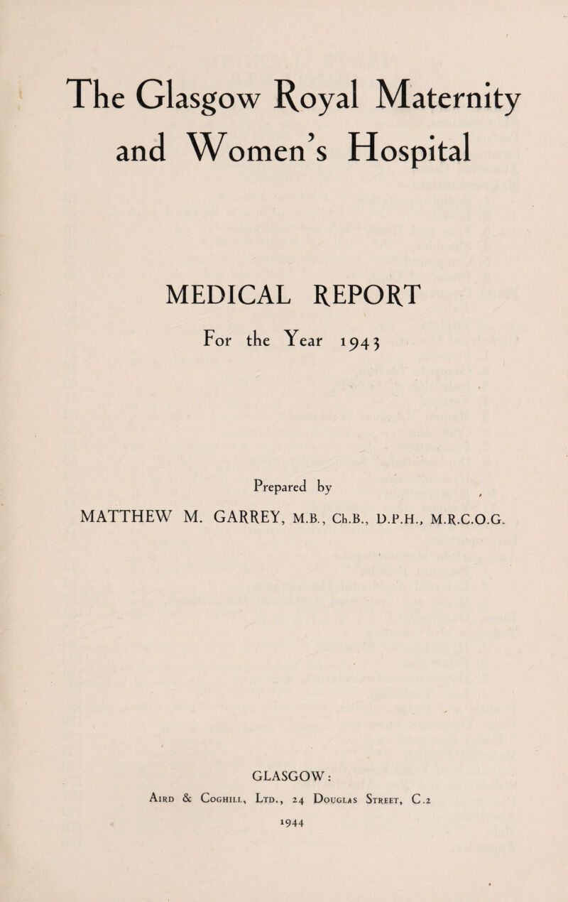 The Glasg ow Royal Maternity and Women’s Hospital MEDICAL REPORT For the Year 1943 Prepared by MATTHEW M. GARREY, m.b., CRB., d.p.h., m.r.c.O.G. GLASGOW: Aird & Coghill, Ltd., 24 Douglas Street, C.2 1944