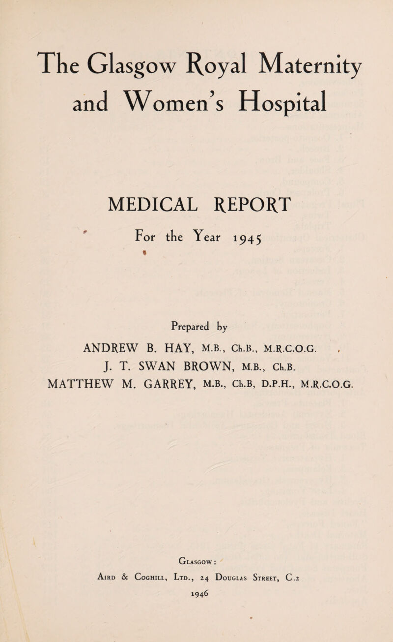 The Glasg ow Royal Maternity and Women’s Hospital MEDICAL REPORT For the Year 1945 Prepared by ANDREW B. HAY, M.B., Ch.B., M.R.C.O.G. J. T. SWAN BROWN, MB., CRB. MATTHEW M. GARREY, M.B., Ck.B, D.P.H., M.R.C.O.G. Glasgow : Aird & Coghill, Ltd., 24 Douglas Street, C.2 1946