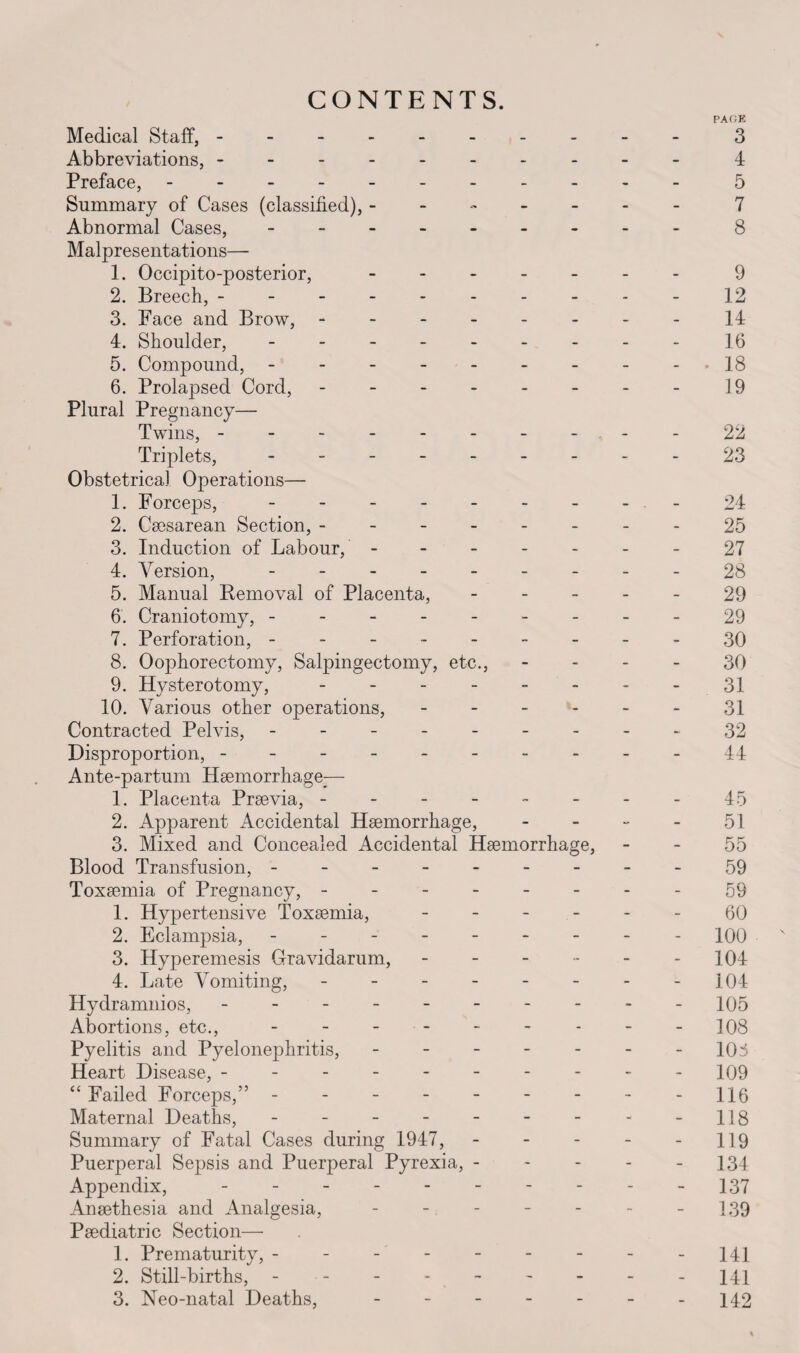 CONTENTS. PAGE Medical Staff, --------- - 3 Abbreviations,.4 Preface,.5 Summary of Cases (classified), ------- 7 Abnormal Cases,.8 Malpresentations— 1. Occipito-posterior, -.9 2. Breech,.12 3. Face and Brow,.14 4. Shoulder,.16 5. Compound,.18 6. Prolapsed Cord, -.19 Plural Pregnancy— Twins, ..-22 Triplets, - -- -- -- --23 Obstetrical Operations— 1. Forceps, - - -.- 24 2. Caesarean Section,.--25 3. Induction of Labour, ------- 27 4. Version,.- - - 28 5. Manual Removal of Placenta, ----- 29 6. Craniotomy, ---------29 7. Perforation, ..30 8. Oophorectomy, Salpingectomy, etc., 30 9. Hysterotomy, - - - - - - - - 31 10. Various other operations, ------ 31 Contracted Pelvis, - -- -- -- --32 Disproportion, ----------44 Ante-partum Haemorrhage;— 1. Placenta Praevia, --------45 2. Apparent Accidental Haemorrhage, 51 3. Mixed and Concealed Accidental Haemorrhage, 55 Blood Transfusion, - 59 Toxaemia of Pregnancy, --------59 1. Hypertensive Toxaemia, ------ 60 2. Eclampsia, - -- -- -- -- 100 3. Hyperemesis Gravidarum, - - - - - - 104 4. Late Vomiting, - - - - - - - -104 Hydramnios, - -- -- -- -- - 105 Abortions, etc., - - - - - - - - -108 Pyelitis and Pyelonephritis, - - - - - - -108 Heart Disease, --------- - 109 “ Failed Forceps,” - -- -- -- -- 116 Maternal Deaths, - - - - - - - - -118 Summary of Fatal Cases during 1947, - - - - - 119 Puerperal Sepsis and Puerperal Pyrexia, ----- 134 Appendix, ---------- 137 Anaethesia and Analgesia, - - - - - - - 139 Paediatric Section— 1. Prematurity, - - - - - - - - -141 2. Still-births, - -.- -141 3. Neo-natal Deaths, - - - - - - -142 %