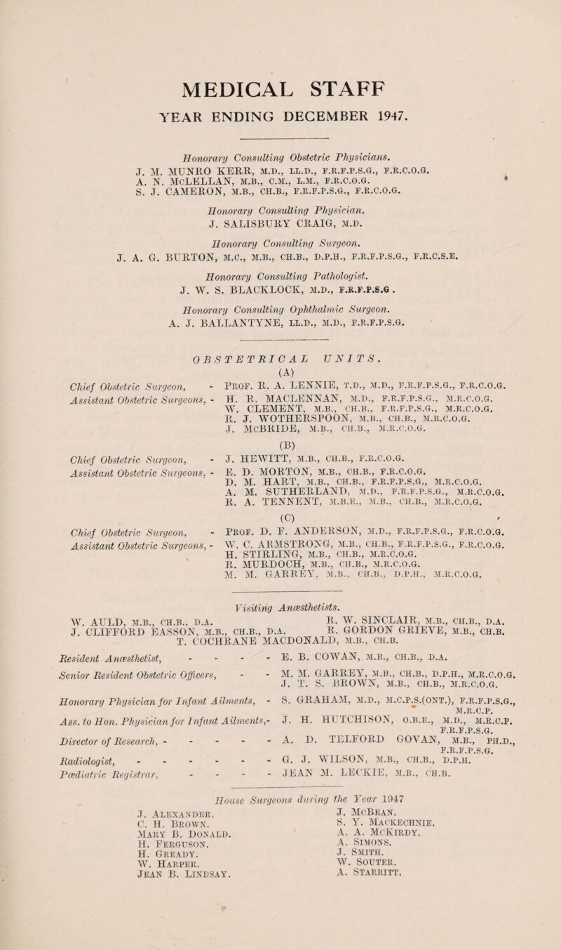 MEDICAL STAFF YEAR ENDING DECEMBER 1947 Honorary Consulting Obstetric Physicians. J. M. MUNRO KERR, M.D., LL.D., F.R.F.P.S.G., F.R.C.O.G. A. N. MCLELLAN, M.B., C.M., L.M., F.R.C.O.G. S, J. CAMERON, M.B., CH.B., F.R.F.P.S.G., F.R.C.O.G. Honorary Consulting Physician. J. SALISBURY CRAIG, M.D. Honorary Consulting Surgeon. J. A. G. BURTON, M.C., M.B., CH.B., D.P.H., F.R.F.P.S.G., F.R.C.S.E. Honorary Consulting Pathologist. J. W. S. BLACKLOCK, M.D., F.R.F.P.S.G . Honorary Consulting Ophthalmic Surgeon. A. J. BALLANTYNE, LL.D., M.D., F.R.F.P.S.G. OBSTETRICAL UNITS. Chief Obstetric Surgeon, Assistant Obstetric Surgeons, Chief Obstetric Surgeon, Assistant Obstetric Surgeons, Chief Obstetric Surgeon, Assistant Obstetric Surgeons, (A) PROF. R. A. LENNIE, T.D., M.D., F.R.F.P.S.G., F.R.C.O.G. H. R. MACLENNAN, M.D., F.R.F.P.S.G., M.R.C.O.G. W. CLEMENT, M.B., CH.B., F.R.F.P.S.G., M.R.C.O.G. R. J. WOTHERSPOON, M.B., CH.B., M.R.C.O.G. J. MCBRIDE, M.B., CH.B., M.R.C.O.G. (B) J. HEWITT, M.B., CH.B., F.R.C.O.G. E. D. MORTON, M.B., CH.B., F.R.C.O.G. D. M. HART, M.B., CH.B., F.R.F.P.S.G., M.R.C.O.G. A. M. SUTHERLAND, M.D., F.R.F.P.S.G., M.R.C.O.G. R. A. TENNENT, M.B.E., M.B., CH.B., M.R.C.O.G. (C) Prof. D. F. ANDERSON, M.D., F.R.F.P.S.G., F.R.C.O.G. W. C. ARMSTRONG, M.B., CH.B., F.R.F.P.S.G., F.R.C.O.G. H. STIRLING, M.B., CH.B., M.R.C.O.G. R. MURDOCH, M.B., C'H.B., M.R.C.O.G. M. M. GARREY, M.B., CH.B., D.P.H., M.R.C.O.G. Visiting Anaesthetists. W. AULD, M.B., CH.B., D.A. B. W. SINCLAIR, M.B., CH.B., D.A. J. CLIFFORD EASSON, M.B., CH.B., D.A. R. GORDON GRIEVE, M.B., CH.B. T. COCHRANE MACDONALD, M.B., CH.B. Resident Anaesthetist, - Senior Resident Obstetric Officers, Honorary Physician for Infant Ailments, - Ass. to Hon. Physician for Infant Ailments,- Director of Research,. Radiologist,. Paediatric Registrar, - E. B. COWAN, M.B., CH.B., D.A. M. M. GARREY, M.B., CH.B., D.P.H., M.R.C.O.G, J. T. S. BROWN, M.B., CH.B., M.R.C.O.G. S. GRAHAM, M.D., M.C.P.S.(ONT.), F.R.F.P.S.G., M.R.C.P. J. H. HUTCHISON, O.B.E., M.D., M.R.C.P. F.R.F.P.S.G. A. D. TELFORD GOYAN, M.B., ph.d., F.R.F.P.S.G. G. J. WILSON, M.B., CH.B., D.P.H. JEAN M. LECKIE, M.B., ch.b. House Surgeons during the 3 ear 1917 J. Alexander. C. H. Brown. Mary B. Donald. H. Ferguson. H. Gready. W. Harper. Jean B. Lindsay. J. McBean. S. Y. Mackechnie. A. A. McKirdy. A. Simons. J. Smith. W. Souter. A. Starritt.