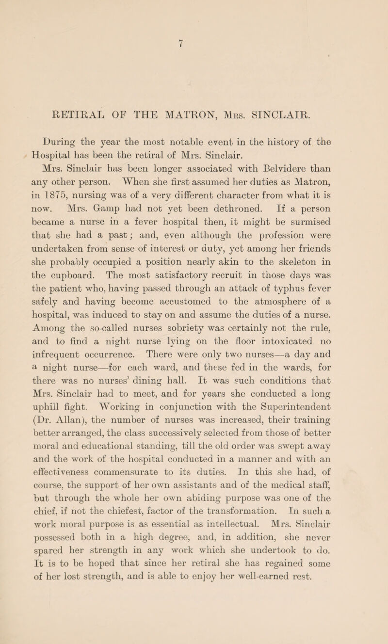 RETIRAL OF THE MATRON, Mrs. SINCLAIR. During the year the most notable event in the history of the Hospital has been the retiral of Mrs. Sinclair. Mrs. Sinclair has been longer associated with Belvidere than any other person. When she first assumed her duties as Matron, in 1875, nursing was of a very different character from what it is now. Mrs. Gamp had not yet been dethroned. If a person became a nurse in a fever hospital then, it might be surmised that she had a past; and, even although the profession were undertaken from sense of interest or duty, yet among her friends she probably occupied a position nearly akin to the skeleton in the cupboard. The most satisfactory recruit in those days was the patient who, having passed through an attack of typhus fever safely and having become accustomed to the atmosphere of a hospital, was induced to stay on and assume the duties of a nurse. Among the so-called nurses sobriety was certainly not the rule, and to find a night nurse lying on the floor intoxicated no infrequent occurrence. There were only two nurses—a day and a night nurse—-for each ward, and these fed in the wards, for there was no nurses’ dining hall. It was such conditions that Mrs. Sinclair had to meet, and for years she conducted a long uphill fight. Working in conjunction with the Superintendent (Dr. Allan), the number of nurses was increased, their training better arranged, the class successively selected from those of better moral and educational standing, till the old order was swept away and the work of the hospital conducted in a manner and with an effectiveness commensurate to its duties. In this she had, of course, the support of her own assistants and of the medical staff, but through the whole her own abiding purpose was one of the chief, if not the chiefest, factor of the transformation. In such a work moral purpose is as essential as intellectual. Mrs. Sinclair possessed both in a high degree, and, in addition, she never spared her strength in any work which she undertook to do. It is to be hoped that since her retiral she has regained some of her lost strength, and is able to enjoy her well-earned rest.