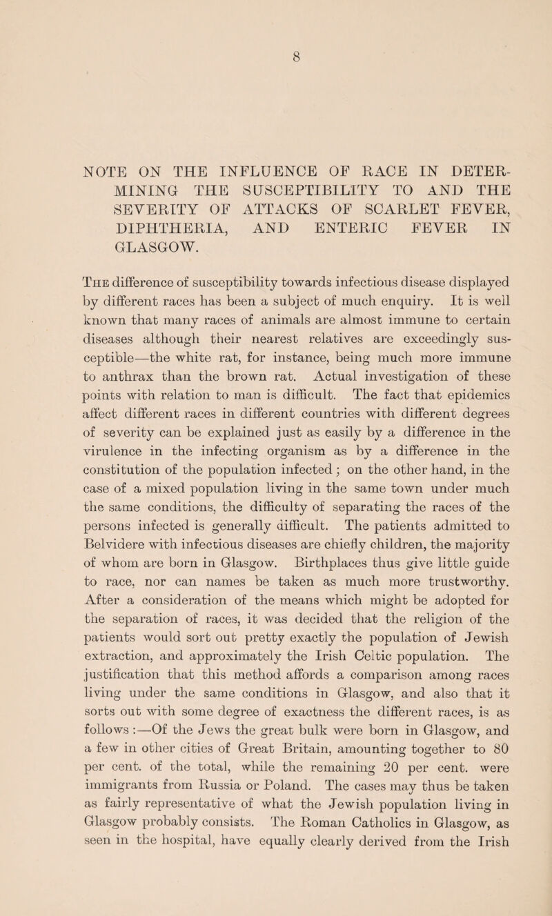 NOTE ON THE INFLUENCE OE RACE IN DETER¬ MINING THE SUSCEPTIBILITY TO AND THE SEVERITY OE ATTACKS OF SCARLET FEVER, DIPHTHERIA, AND ENTERIC FEVER IN GLASGOW. The difference of susceptibility towards infectious disease displayed by different races has been a subject of much enquiry. It is well known that many races of animals are almost immune to certain diseases although their nearest relatives are exceedingly sus¬ ceptible—the white rat, for instance, being much more immune to anthrax than the brown rat. Actual investigation of these points with relation to man is difficult. The fact that epidemics affect different races in different countries with different degrees of severity can be explained just as easily by a difference in the virulence in the infecting organism as by a difference in the constitution of the population infected; on the other hand, in the case of a mixed population living in the same town under much the same conditions, the difficulty of separating the races of the persons infected is generally difficult. The patients admitted to Belvidere with infectious diseases are chiefly children, the majority of whom are born in Glasgow. Birthplaces thus give little guide to race, nor can names be taken as much more trustworthy. After a consideration of the means which might be adopted for the separation of races, it was decided that the religion of the patients would sort out pretty exactly the population of Jewish extraction, and approximately the Irish Celtic population. The justification that this method affords a comparison among races living under the same conditions in Glasgow, and also that it sorts out with some degree of exactness the different races, is as follows :—Of the Jews the great bulk were born in Glasgow, and a few in other cities of Great Britain, amounting together to 80 per cent, of the total, while the remaining 20 per cent, were immigrants from Russia or Poland. The cases may thus be taken as fairly representative of what the Jewish population living in Glasgow probably consists. The Roman Catholics in Glasgow, as seen in the hospital, have equally clearly derived from the Irish