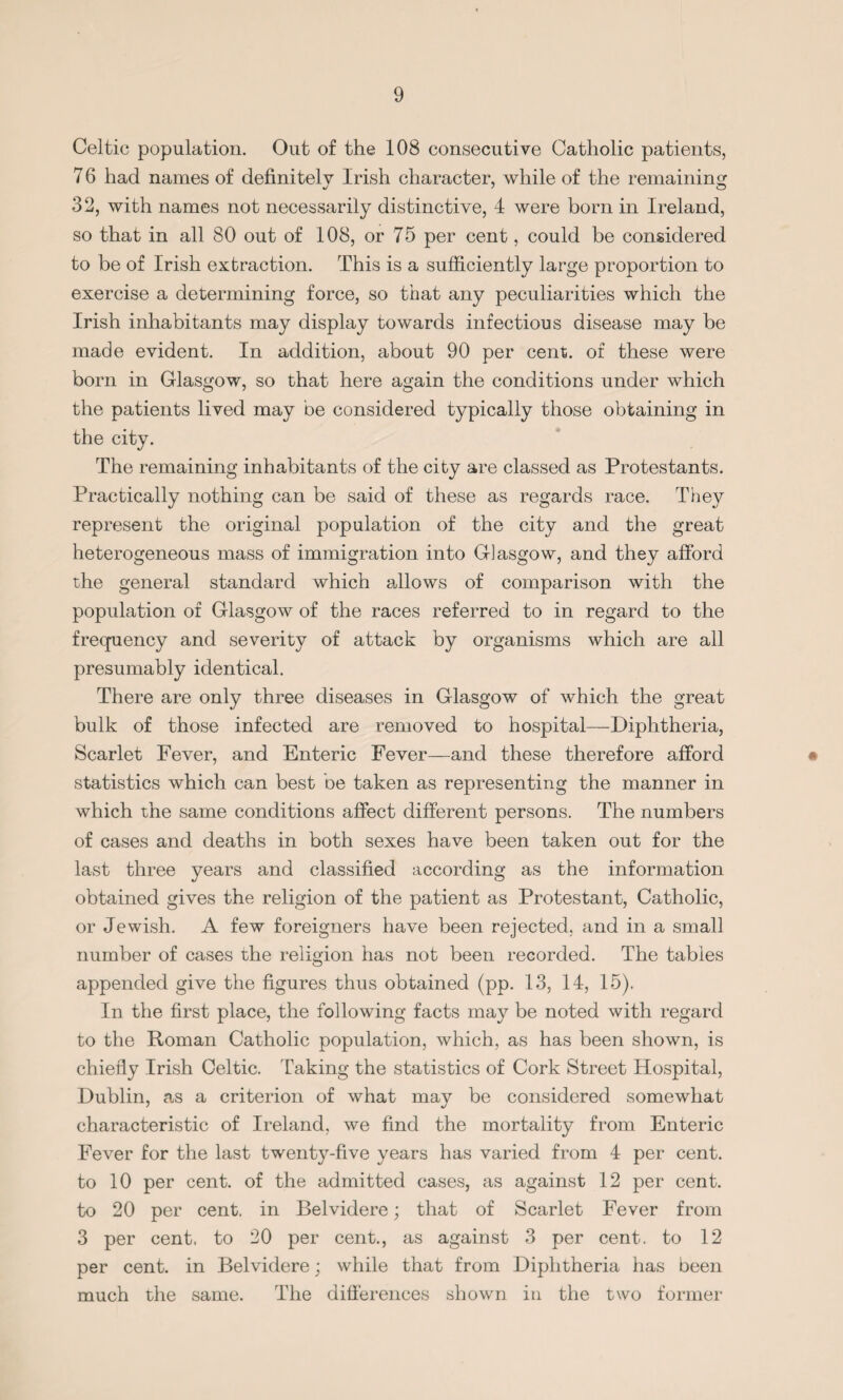 Celtic population. Out of the 108 consecutive Catholic patients, 7 6 had names of definitely Irish character, while of the remaining 32, with names not necessarily distinctive, 4 were born in Ireland, so that in all 80 out of 108, or 75 per cent, could be considered to be of Irish extraction. This is a sufficiently large proportion to exercise a determining force, so that any peculiarities which the Irish inhabitants may display towards infectious disease may be made evident. In addition, about 90 per cent, of these were born in Glasgow, so that here again the conditions under which the patients lived may be considered typically those obtaining in the city. The remaining inhabitants of the city are classed as Protestants. Practically nothing can be said of these as regards race. They represent the original population of the city and the great heterogeneous mass of immigration into Glasgow, and they afford the general standard which allows of comparison with the population of Glasgow of the races referred to in regard to the frequency and severity of attack by organisms which are all presumably identical. There are only three diseases in Glasgow of which the great bulk of those infected are removed to hospital—Diphtheria, Scarlet Fever, and Enteric Fever—and these therefore afford statistics which can best be taken as representing the manner in which the same conditions affect different persons. The numbers of cases and deaths in both sexes have been taken out for the last three years and classified according as the information obtained gives the religion of the patient as Protestant, Catholic, or Jewish. A few foreigners have been rejected, and in a small number of cases the religion has not been recorded. The tables appended give the figures thus obtained (pp. 13, 14, 15). In the first place, the following facts may be noted with regard to the Roman Catholic population, which, as has been shown, is chiefly Irish Celtic. Taking the statistics of Cork Street Hospital, Dublin, as a criterion of what may be considered somewhat characteristic of Ireland, we find the mortality from Enteric Fever for the last twenty-five years has varied from 4 per cent, to 10 per cent, of the admitted cases, as against 12 per cent, to 20 per cent, in Belvidere; that of Scarlet Fever from 3 per cent, to 20 per cent., as against 3 per cent, to 12 per cent, in Belvidere; while that from Diphtheria has been much the same. The differences shown in the two former