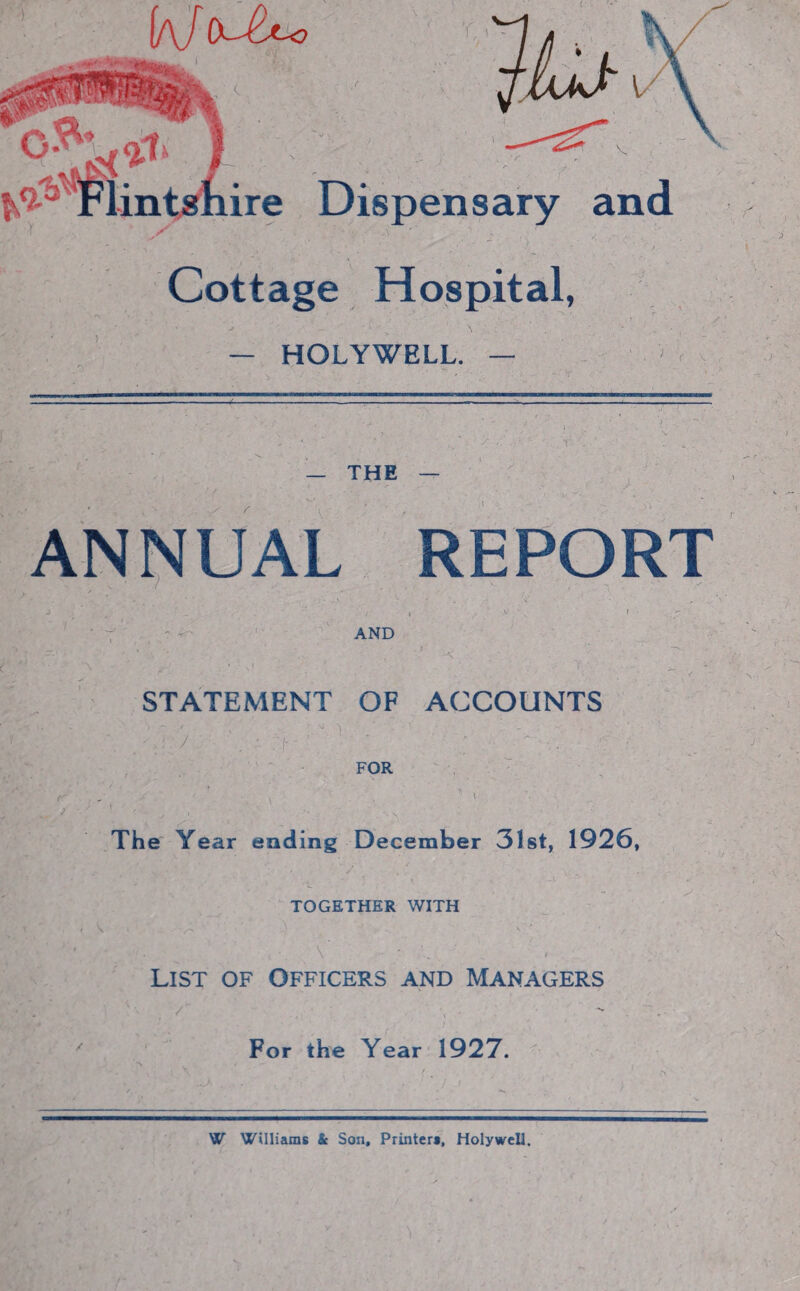 (a/c^ P Flinuhi ire Dispensary and r - ^ v 1 ■ ~ / ^ V *;;• / ^ / 'r ~ * -V *’ ’ ‘ ' Cottage Hospital, » J ’ . — HOLYWELL. — — — THE / r ANNUAL REPORT AND \ T ' STATEMENT OF ACCOUNTS FOR The Year ending December 31st, 1926, TOGETHER WITH List of Officers and Managers For the Year 1927. W Williams & Son, Printers, Holywell.