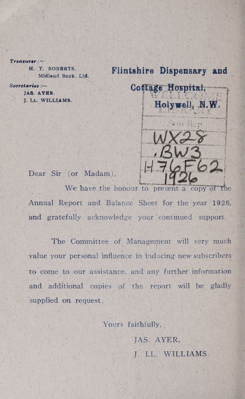 Treasurer : — H. T. ROBERTS, / Midland Bank, Ltd. Secretaries :— JAS. AYER. J. Ll. williams. Flintshire Dispensary and Ccgage Hospital, | ■%*( x. I Holywell'* N,W. Dear Sir (or Madam), --v We have the honour to present a copypF Annual Report and Balance Sheet fox the,’year 1926, and gratefully acknowledge your continued support. The Committee of Management will very much .. } . . g -'i . ,cC- value your personal influence in inducing new subscribers to come to our assistance, and any further information I X , •. ! I : A _ h and additional copies of the report will be gladly supplied on request. Yours faithfully, ' JAS. AYER, jf LL. WILLIAMS.