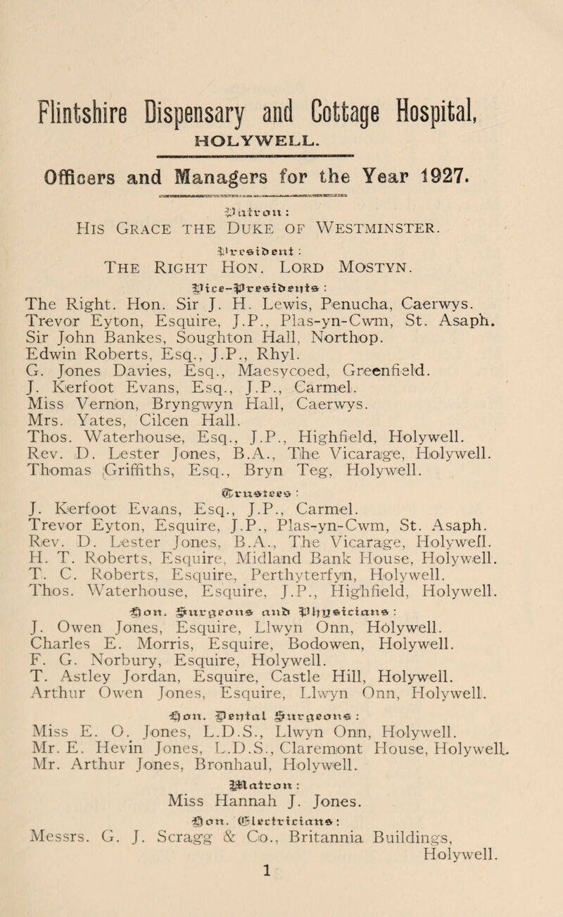 Flintshire Dispensary and Cottage Hospital, HOLYWELL. Officers and Managers for the Year 1927. T5 air cm : His Grace the Duke of Westminster. £1 re©ibent : The Right Hon. Lord Mostyn. The Right. Hon. Sir J. H. Lewis, Penucha, Caerwys. Trevor Eyton, Esquire, J.P., Plas-yn-Cwm, St. Asaph. Sir John Bankes, Soughton Hall, Northop. Edwin Roberts, Esq., J.P., Rhyl. G. Jones Davies, Esq., Maesycoed, Greenfield. J. Kerfoot Evans, Esq., J.P., Carmel. Miss Vernon, Bryngwyn Hall, Caerwys. Mrs. Yates, Cilcen Hall. Thos. Waterhouse, Esq., J.P., Highfield, Holywell. Rev. D. Lester Jones, B.A., The Vicarage, Holywell. Thomas (Griffiths, Esq., Bryn Teg, Holywell. dtvuatero : J. Kerfoot Evans, Esq., J.P., Carmel. Trevor Eyton, Esquire, J.P., Plas-yn-Cwm, St. Asaph. Rev. D. Lester Jones, B.A., The Vicarage, Holywell. H. T. Roberts, Esquire, Midland Bank House, Holywell. T. C. Roberts, Esquire, Perthyterfyn, Holywell. Thos. Waterhouse, Esquire, J.P., Highfield, Holywell. £lcm> aui» ^UtUfttcian* : J. Owen Jones, Esquire, Llwyn Onn, Holywell. Charles E. Morris, Esquire, Bodowen, Holywell. F. G. Norbury, Esquire, Holywell. T. Astley Jordan, Esquire, Castle Hill, Holywell. Arthur Owen Jones, Esquire, Llwyn Onn, Holywell. dSjou. IPerHal grur$eem‘S : Miss E. O. Jones, L.D.S., Llwyn Onn, Holywell. Mr. E. Hevin Jones, L.D.S., Claremont House, HolywelL Mr. Arthur Jones, Bronhaul, HolywelL JHaicon : Miss Hannah J. Jones. •fjem. ©Itfctvicirm* : Messrs. G. J. Scragg & Co., Britannia Buildings, Holywell.