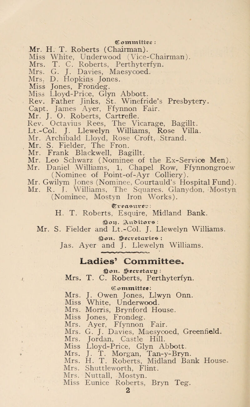 Committee : Mr. H. T. Roberts (Chairman). Miss White, Underwood (Vice-Chairman). Mrs. T. C. Roberts, Perthyterfyn. Mrs. G. J. Davies, Maesycoed. Mrs. D. Hopkins Jones. Miss Jones, Frondeg. Miss Lloyd-Price, Glyn Abbott. Rev. Father Jinks, St. Winefride’s Presbytery. Capt. James Ayer, Ffynnon Fair. Mr. J. O. Roberts, Cartrefle. Rev. Octavius Rees, The Vicarage, Bagillt. Lt.-Col. J. Llewelyn Williams, Rose Villa. Mr. Archibald Lloyd, Rose Croft, Strand. Mr. S. Fielder, The Fron. Mr. Frank Blackwell, Bagillt. Mr. Leo Schwarz (Nominee of the Ex-Service Men). Mr. Daniel Williams, 1, Chapel Row, Ffynnongroew (Nominee of Point-of-Ayr Colliery). Mr. Gwilym Jones (Nominee, Courtauld’s Hospital Fund). Mr. R. J. Williams, The Squares. Glanydon, Mostyn (Nominee, Mostyn Iron Works). ©rect entree: H. T. Roberts, Esquire, Midland Bank. Mr. S. Fielder and Lt.-Col. J. Llewelyn Williams. ^)cm. i|recvetarte& : Jas. Ayer and J. Llewelyn Williams. Ladies9 Committee. fan. gtecreictrjj : Mrs. T. C. Roberts, Perthyterfyn. (Committee: Mrs. J. Owen Jones, Llwyn Onn. Miss White, Underwood. Mrs. Morris, Brynford House. Miss Jones, Frondeg. Mrs. Ayer, Ffynnon Fair. Mrs. G. J. Davies, Maesycoed, Greenfield. Mrs. Jordan, Castle Hill. Miss Lloyd-Price, Glyn Abbott. Mrs. J. T. Morgan, Tan-y-Bryn. Mrs. H. T. Roberts, Midland Bank House- Mrs. Shuttle worth, Flint. Mrs. Nuttall, Mostyn. Miss Eunice Roberts, Bryn Teg.