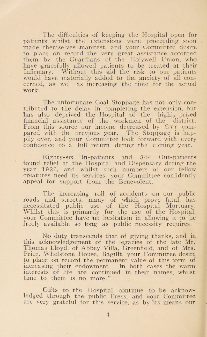 The difficulties of keeping the Hospital open for patients whilst the extensions were proceeding' soon made themselves manifest, and your Committee desire to place on record the very great assistance accorded them by the Guardians of the Holywell Union, who have gracefully allowed patients to be treated at their Infirmary. Without this aid the risk to our patients would have materially added to the anxiety of all con¬ cerned, as well as increasing the time for the actual work. The unfortunate Coal Stoppage has not only con¬ tributed to the delay in completing the extension, but has also deprived the Hospital of the highly-prized financial assistance of the workmen of the district. From this source our income decreased by £77 com¬ pared with the previous year. The Stoppage is hap¬ pily over, and your Committee look forward with every confidence to a full return during the coming year. Eighty-six In-patients and 344 Out-patients found relief at the Hospital and Dispensary during the year 1926, and whilst such numbers of our fellow creatures need its services, your Committee confidently appeal for support from the Benevolent. The increasing roll of accidents on our public roads and streets, many of wihich prove fatal, has necessitated public use of the ‘ Hospital Mortuary. Whilst this is primarily for the use of the Hospital, your Committee have no hesitation in allowing it to be freely available so long as public necessity requires. No duty transcends that of giving thanks, and in this acknowledgement of the legacies of the late Mr. Thomas Lloyd, of Abbey Villa, Greenfield, and of Mrs. Price, Whelstone House, Bagillt, your Committee desire to place on record the permanent value of this form of increasing their endowment. In both cases the warm interests of life are continued in their names, whilst time to them is no more.” Gifts to the Hospital continue to be acknow¬ ledged through the public Press, and your Committee are very grateful for this service, as by its rfiea'ns our