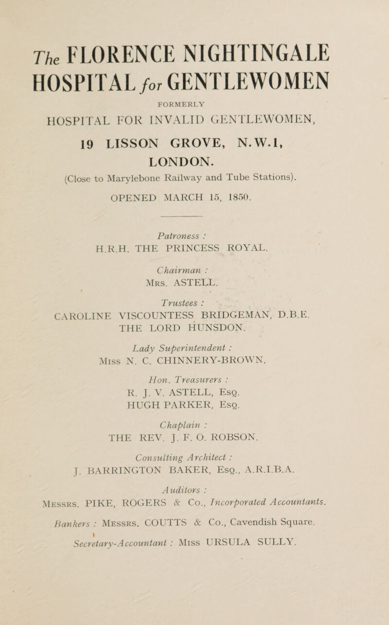 The FLORENCE NIGHTINGALE HOSPITAL for GENTLEWOMEN FORMERLY HOSPITAL FOR INVALID GENTLEWOMEN, 19 LISSON GROVE, N.W.l, LONDON. (Close to Marylebone Railway and Tube Stations). OPENED MARCH 15, 1850. Patroness : H.R.H. THE PRINCESS ROYAL. Chairman : Mrs. ASTELL. Trustees : CAROLINE VISCOUNTESS BRIDGEMAN, D.B.E. THE LORD HUNSDON. Lady Superintendent : Miss N. C. CHINNERY-BROWN. Hon. Treasurers : R. J. V. ASTELL, Esq. HUGH PARKER, Esq. Chaplain : THE REV. J. F. O. ROBSON. Consulting Architect : J. BARRINGTON BAKER, Esq., A.R.I.B.A. Auditors : Messrs. PIKE, ROGERS & Co., Incorporated Accountants. Bankers : Messrs. COUTTS & Co., Cavendish Square. Secretary-Accountant : Miss URSULA SULLT .