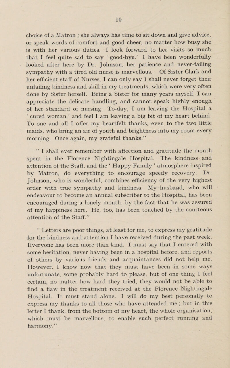 choice of a Matron ; she always has time to sit down and give advice, or speak words of comfort and good cheer, no matter how busy she is with her various duties. I look forward to her visits so much that I feel quite sad to say ‘ good-bye/ I have been wonderfully looked after here by Dr. Johnson, her patience and never-failing sympathy with a tired old nurse is marvellous. Of Sister Clark and her efficient staff of Nurses, I can only say I shall never forget their unfailing kindness and skill in my treatments, which were very often done by Sister herself. Being a Sister for many years myself, I can appreciate the delicate handling, and cannot speak highly enough of her standard of nursing. To-day, I am leaving the Hospital a ‘ cured woman,’ and feel I am leaving a big bit of my heart behind. To one and all I offer my heartfelt thanks, even to the two little maids, who bring an air of youth and brightness into my room every morning. Once again, my grateful thanks.” “ I shall ever remember with affection and gratitude the month spent in the Florence Nightingale Hospital. The kindness and attention of the Staff, and the ‘ Happy Family ’ atmosphere inspired by Matron, do everything to encourage speedy recovery. Dr. Johnson, who is wonderful, combines efficiency of the very highest order with true sympathy and kindness. My husband, who will endeavour to become an annual subscriber to the Hospital, has been encouraged during a lonely month, by the fact that he was assured of my happiness here. He, too, has been touched by the courteous attention of the Staff.” “ Letters are poor things, at least for me, to express my gratitude for the kindness and attention I have received during the past week. Everyone has been more than kind. I must say that I entered with some hesitation, never having been in a hospital before, and reports of others by various friends and acquaintances did not help me. However, I know now that they must have been in some ways unfortunate, some probably hard to please, but of one thing I feel certain, no matter how hard they tried, they would not be able to find a flaw in the treatment received at the Florence Nightingale Hospital. It must stand alone. I will do my best personally to express my thanks to all those who have attended me ; but in this letter I thank, from the bottom of my heart, the whole organisation, which must be marvellous, to enable such perfect running and harmony.”