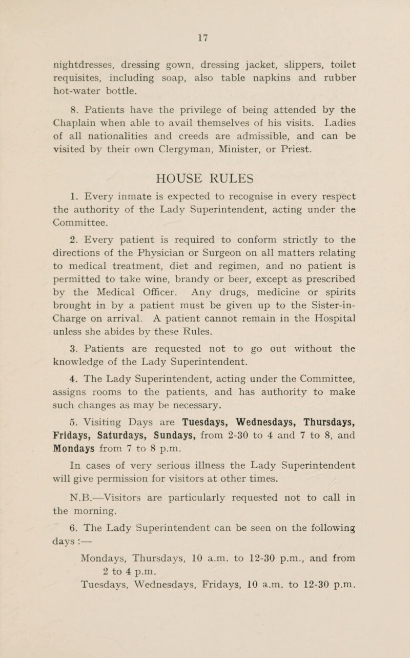 nightdresses, dressing gown, dressing jacket, slippers, toilet requisites, including soap, also table napkins and rubber hot-water bottle. 8. Patients have the privilege of being attended by the Chaplain when able to avail themselves of his visits. Ladies of all nationalities and creeds are admissible, and can be visited by their own Clergyman, Minister, or Priest. HOUSE RULES 1. Every inmate is expected to recognise in every respect the authority of the Lady Superintendent, acting under the Committee. 2. Every patient is required to conform strictly to the directions of the Physician or Surgeon on all matters relating to medical treatment, diet and regimen, and no patient is permitted to take wine, brandy or beer, except as prescribed by the Medical Officer. Any drugs, medicine or spirits brought in by a patient must be given up to the Sister-in- Charge on arrival. A patient cannot remain in the Hospital unless she abides by these Rules. 3. Patients are requested not to go out without the knowledge of the Lady Superintendent. 4. The Lady Superintendent, acting under the Committee, assigns rooms to the patients, and has authority to make such changes as may be necessary. 5. Visiting Days are Tuesdays, Wednesdays, Thursdays, Fridays, Saturdays, Sundays, from 2-30 to 4 and 7 to 8, and Mondays from 7 to 8 p.m. In cases of very serious illness the Lady Superintendent will give permission for visitors at other times. N.B.—Visitors are particularly requested not to call in the morning. 6. The Lady Superintendent can be seen on the following days :— Mondays, Thursdays, 10 a.m. to 12-30 p.m., and from 2 to 4 p.m. Tuesdays, Wednesdays, Fridays, 10 a.m. to 12-30 p.m.