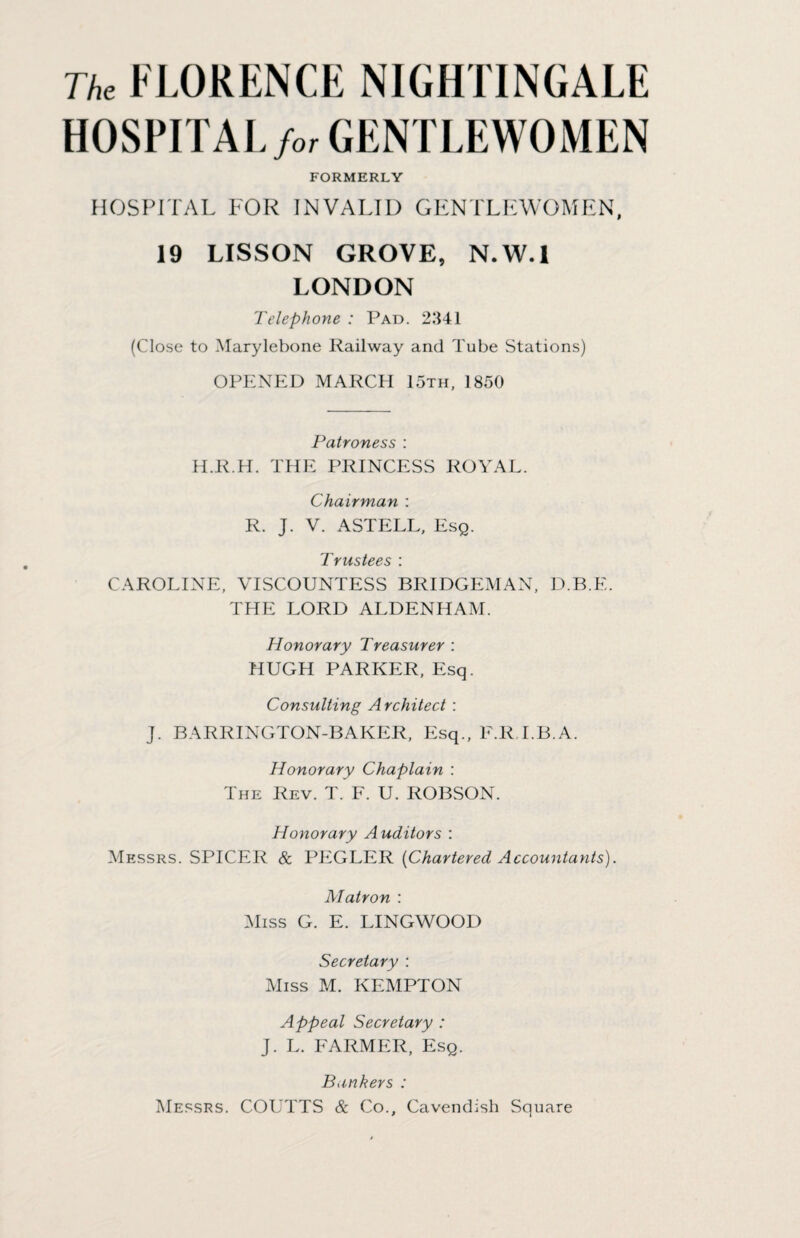The FLORENCE NIGHTINGALE HOSPITAL for GENTLEWOMEN FORMERLY HOSPITAL FOR INVALID GENTLEWOMEN, 19 LISSON GROVE, N.W.l LONDON Telephone : Pad. 2341 (Close to Marylebone Railway and Tube Stations) OPENED MARCH 15th, 1850 Patroness : H.R.H. THE PRINCESS ROYAL. Chairman : R. J. V. ASTELL, Esq. Trustees : CAROLINE, VISCOUNTESS BRIDGEMAN, D.B.E. THE LORD ALDENHAM. Honorary Treasurer : HUGH PARKER, Esq. Consulting Architect : J. BARRINGTON-BAKER, Esq., F.R.LB.A. Honorary Chaplain : The Rev. T. F. U. ROBSON. Honorary A uditors : Messrs. SPICER & PEGLER [Chartered Accountants). Matron : Miss G. E. LINGWOOD Secretary : Miss M. KEMPTON Appeal Secretary : J. L. FARMER, Esq. Bankers : Messrs. COUTTS & Co., Cavendish Square