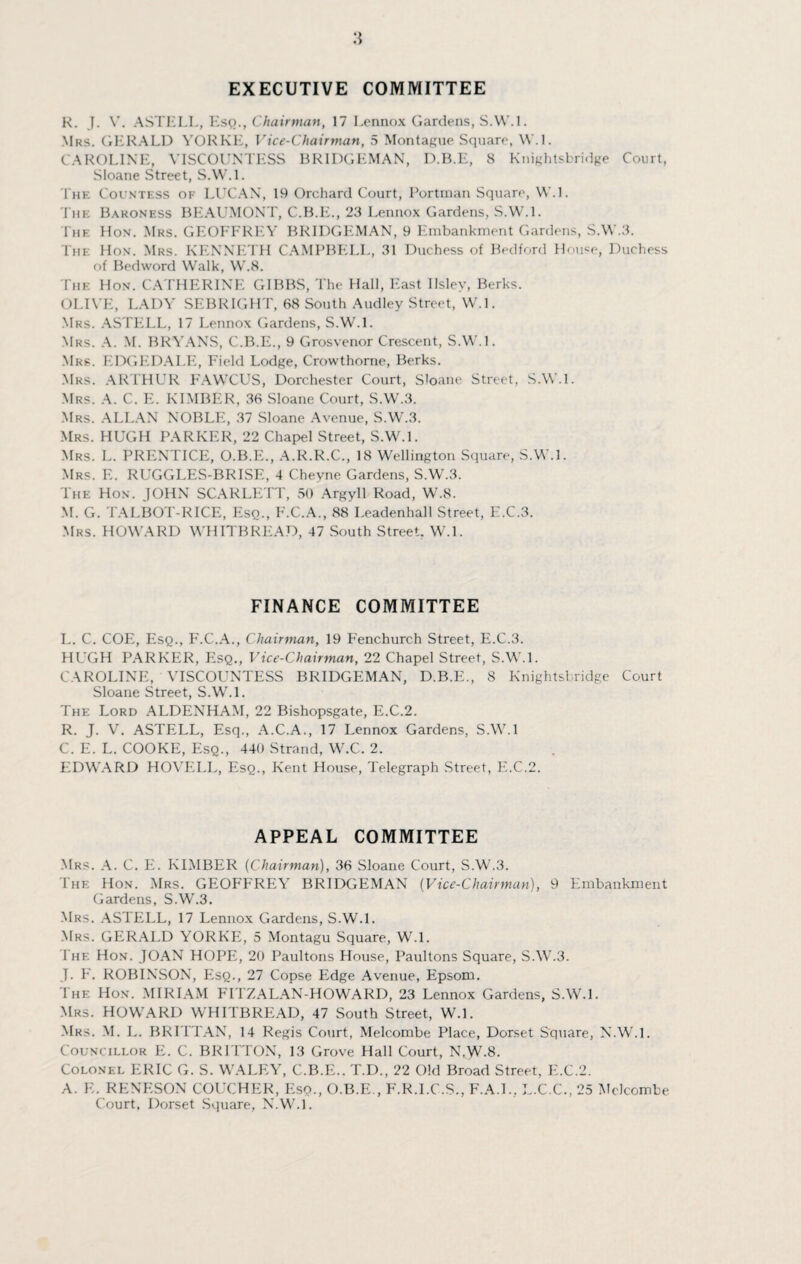 EXECUTIVE COMMITTEE R. J. V. ASTELL, Esq., Chairman, 17 Lennox Gardens, S.W.l. Mrs. GERALD VORKE, Vice-Chairman, 5 Montague Square, W.l. CAROLINE, VISCOUNTESS BR1DGEMAN, D.B.E, 8 Knightsbridge Court, Sloane Street, S.W.L 1'he Countess of LUCAN, 19 Orchard Court, Portman Square, W.L The Baroness BEAUMONT, C.B.E., 23 Lennox Gardens, S.W.L 1'he Hon. Mrs. GEOFFREY BRIDGEMAN, 9 Embankment Gardens, S.W.3. The Hon. Mrs. KENNETH CAMPBELL, 31 Duchess of Bedford House, Duchess of Bedword Walk, W.8. The Hon. CATHERINE GIBBS, The Hall, East Ilsley, Berks. OLIVE, LADY SEBRIGHT, 68 South Audley Street, W.l. Mrs. ASTELL, 17 Lennox Gardens, S.W.L Mrs. A. M. BRYANS, C.B.E., 9 Grosvenor Crescent, S.W.l. Mrs. EDGEDALE, Field Lodge, Crowthome, Berks. Mrs. ARTHUR FAWCUS, Dorchester Court, Sloane Street, S.W.l. Mrs. A. C. E. KIMBER, 36 Sloane Court, S.W.3. Mrs. ALLAN NOBLE, 37 Sloane Avenue, S.W.3. Mrs. HUGH PARKER, 22 Chapel Street, S.W.l. Mrs. L. PRENTICE, O.B.E., A.R.R.C., 18 Wellington Square, S.W.L Mrs. E. RUGGLES-BRISE, 4 Chevne Gardens, S.W.3. The Hon. JOHN SCARLETT, 50 Argyll Road, W.8. M. G. TALBOT-RICE, Esq., F.C.A., 88 Leadenhall Street, E.C.3. Mrs. HOWARD WHITBREAD, 47 South Street. W.L FINANCE COMMITTEE L. C. COE, Esq., F.C.A., Chairman, 19 Fenchurch Street, E.C.3. HUGH PARKER, Esq., Vice-Chairman, 22 Chapel Street, S.W.L CAROLINE, VISCOUNTESS BRIDGEMAN, D.B.E., 8 Knightsbridge Court Sloane Street, S.W.L The Lord ALDENHAM, 22 Bishopsgate, E.C.2. R. J. V. ASTELL, Esq., A.C.A., 17 Lennox Gardens, S.W.l C. E. L. COOKE, Esq., 440 Strand, W.C. 2. EDWARD HOVELL, Esq., Kent House, Telegraph Street, E.C.2. APPEAL COMMITTEE Mrs. A. C. E. KIMBER (Chairman), 36 Sloane Court, S.W.3. The Hon. Mrs. GEOFFREY BRIDGEMAN (Vice-Chairman), 9 Embankment Gardens, S.W.3. Mrs. ASTELL, 17 Lennox Gardens, S.W.L Mrs. GERALD YORKPI, 5 Montagu Square, W.L The Hon. JOAN HOPE, 20 Paultons House, Paultons Square, SAV.3. J. F. ROBINSON, Esq., 27 Copse Edge Avenue, Epsom. The Hon. MIRIAM FITZALAN-HOWARD, 23 Lennox Gardens, S.W.L Mrs. HOWARD WHITBREAD, 47 South Street, W.L Mrs. M. L. BRITTAN, 14 Regis Court, Melcombe Place, Dorset Square, N.W.l. < o\ N< ILLOR E. C. BRITTON, 13 Grove Hall Court, N.W-8. Colonel ERIC G. S. WALEY, C.B.E.. T.D., 22 Old Broad Street, E.C.2. A. E. RENESON COUCHER, Esq., O.B.E., F.R.I.C.S., F.A.I., L.C.C., 25 Melcombe Court. Dorset Square, N.W.L