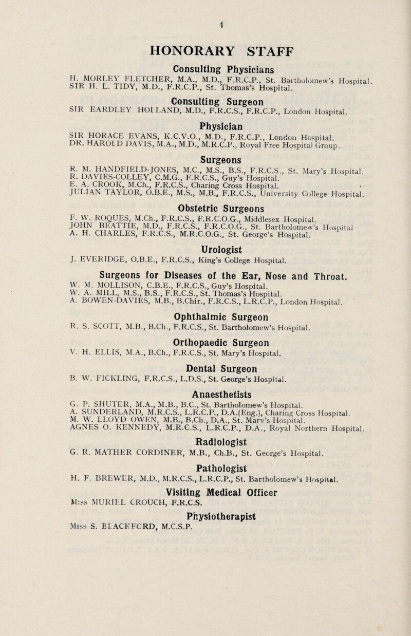 HONORARY STAFF Consulting Physicians H. MORLEY FLETCHER, M.A., SIR H. L. TIDY, M.D., F.R.C.P. M.D., F.R.C.P., St. Bartholomew’s , St. Thomas’s Hospital. Hospital. Consulting Surgeon SIR EARDLEV HOI LAND, M.D., F.R.C.S., F.R.C.P., London Hospital. Physician SIR HORACE EVANS, K.C.V.O., M.D., F.R.C.P., London Hospital. DR. HAROLD DAVIS, M.A., M.D., M.R.C.P., Royal Free Hospital Group. Surgeons R. M. HANDFIELD-JONES, M.C., M.S., B.S., F.R.C.S., St. Mary’s Hospital. R. DAVIES-COLLEY, C.M.G., F.R.C.S., Guy’s Hospital. E. A. CROOK, M.Ch., F.R.C.S., Charing Cross Hospital. • JULIAN IAYLOR, O.B.E., M.S., M.B., F.R.C.S., University College Hospital. Obstetric Surgeons F. W . ROQUES, M.Ch., F.R.C.S., F.R.C.O.G., Middlesex Hospital. JOHN BEATTIE, M.D., F.R.C.S., F.R.C.O.G., St. Bartholomew’s Hospital A. H. CHARLES, F.R.C.S., M.R.C.O.G., St. George’s Hospital. Urologist J. EVERIDGE, O.B.E., F.R.C.S., King’s College Hospital. Surgeons for Diseases of the Ear, Nose and Throat. W. M. MOLLISON, C.B.E., F.R.C.S., Guy’s Hospital. W . A. MILL, M.S., B.S., F.R.C.S., St. Thomas’s Hospital. A. BOWEN-DAVIES, M.B., B.Chir., F.R.C.S., L.R.C.P., London Hospital. Ophthalmic Surgeon R. S. SCO I I, M.B., B.Ch., F.R.C.S., St. Bartholomew’s Hospital. Orthopaedic Surgeon V . H. ELLIS, M.A., B.Ch., F.R.C.S., St. Mary’s Hospital. Dental Surgeon B. W. FICKLING, F.R.C.S., L.D.S., St. George’s Hospital. Anaesthetists G. P. SHUTER, M.A., M.B., B.C., St. Bartholomew’s Hospital. A. SUNDERLAND, M.R.C.S., L.R.C.P., D.A.(Eng.), Charing Cross Hospital. M. W. LLOYD OWEN, M.B., B.Ch., D.A., St. Mary’s Hospital. AGNES O. KENNEDY, M.R.C.S., L.R.C.P., D.A., Royal Northern Hospital. Radiologist G. R. MATHER CORDINER, M.B., Ch.B., St. George’s Hospital. Pathologist H. F. BREWER, M.D., M.R.C.S., L.R.C.P., St. Bartholomew’s Hospital. Visiting Medical Officer M:ss MURIEL CROUCH, F.R.C.S. Physiotherapist Miss S. ELACKFCRD, M.C.S.P.