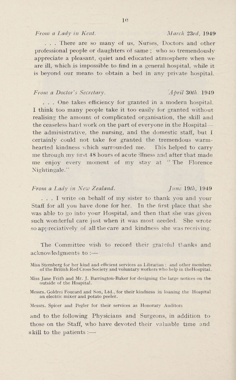 . . . There are so many of us, Nurses, Doctors and other professional people or daughters of same ; who so tremendouslv appreciate a pleasant, quiet and educated atmosphere when we are ill, which is impossible to find in a general hospital, while it is beyond our means to obtain a bed in any private hospital. From a Doctor’s Secretary. April 3Oth, 1949 . . . One takes efficiency for granted in a modern hospital. I think too many people take it too easily for granted without realising the amount of complicated organisation, the skill and the ceaseless hard work on the part of everyone in the Hospital the administrative, the nursing, and the domestic staff, but I certainly could not take for granted the tremendous warm¬ hearted kindness which surrounded me. This helped to carry me through my first 48 hours of acute illness and after that made me enjoy every moment of my stay at “ The Florence Nightingale.” From a Lady in New Zealand. June \SHh, 1949 ... I write on behalf of my sister to thank you and your Staff for all you have done for her. In the first place that she was able to go into your Hospital, and then that she was given such wonderful care just when it was most needed. She wrrote so appreciatively of all the care and kindness she was receiving. The Committee wish to record their grateful thanks and acknowledgments to :—- Miss Sternberg for her kind and efficient services as Librarian : and other members of the British Red Cross Society and voluntary workers who help in theHospital. Miss Jane Frith and Mr. J. Barrington-Baker for designing the large notices on the outside of the Hospital. Messrs. Goldrei Foucard and Son, Ltd., for their kindness in loaning the Hospital an electric mixer and potato peeler. Messrs. Spicer and Pegler for their services as Honorary Auditors and to the following Physicians and Surgeons, in addition to those on the Staff, who have devoted their valuable tune and skill to the patients :—