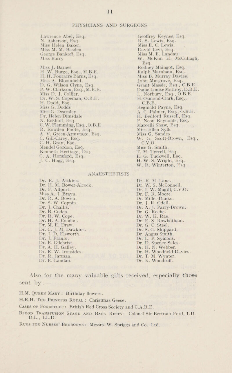 PHYSICIANS AND SURGEONS Lawrence Abel, Esc}. X. Asherson, Esq. Miss Helen Baker. Miss M. M. Basden George Bankoff, Esq. Miss Barry Miss J. Barnes H. W. Burge, Esq., M.B.E. H. H. Fouracre Barns, Esq. Miss A. Bloomfield. D. G. Wilson Clyne, Esq. 1*. W. Clarkson, Esq., M.B.E. Miss D. J. Collier. Dr. W. S. Copeman, O.B.E. H. Dodd, Esq. Miss G. Dodds Miss G. Dearnlev Dr. Helen Dimsdale X. Eckhoff, Esq. C. W. Flemming, Esq.,O.B.E R. Rowden Foote, Esq. A. V. Green-Armytage, Esq. C. Gill-Carey, Esq. C. H. Gray, Esq. Mendel Gordon, Esq. Kenneth Heritage, Esq. C. A. Horsford, Esq. J. C. Hogg, Esq. Geoffrey Keynes, Esq. R. S. Lewis, Fisq. Miss E. C. Lewis. David Levi, Esq. Miss M. E. Landau. W. McKim H. McCullagh, Esq. Rodney Maingot, Esq. Ralph Marnham, Esq. Miss B. Murray Davies. John Musgrove, Esq. Grant Massie, Esq., C.B.E. Dame Louise Mcllroy, D.B.E. L. Norbury, Esq., O.B.E. H. Osmond-Clark, Esq., C.B.E. Reginald Payne, Esq. A. C. Palmer, Esq., O.B.E. H. Bedford Russell, Esq. F. Neon Reynolds, Esq. Marcelli Shaw, Esq. Miss Ellen Sylk Miss G. Sandes W. G. Scott-Brown, Esq., C.V.O. Miss G. Smith. T. M. Tyrrell, Esq. E. G. Tuckwell, Esq. H. W. S. Wright, Esq. W. R. Winterton, Esq. ANAESTHETISTS Dr. E. J. Attkins. Dr. H. M. Bower-Alcock. Dr. F. Allport. Miss A. J. Brayn. Dr. R. A. Bowen. Dr. S. W. Coppin. Dr. J. Challis. Dr. B. Coden. Dr. R. W. Cope. Dr. H. A. Coudon. Dr. M. E. Drew. Dr. C. J. M. Dawkins. Dr. J. D. Elsworth. Dr. J. Fraulo. Dr. E. Gilchrist. Dr. A. H. Galley. Dr. R. W. Ironsides. Dr. R. Jarman. Dr. E. Landau. Dr. K. M. Lane. Dr. W. S. McConnell. Dr. I. W. Magill, C.V.O. Dr. F. R. Moore. Dr. Miller-Danks. Dr. J. R. Odell. Dr. A. J. Parry-Brown. Dr. G. Roche. Dr. W. K. Rae. Dr. E. S. Rowbotham. Dr. G. C. Steel. Dr. S. G. Shippard. Dr. Angus Smith. Dr. L. P. Symons. Dr. D. Spence-Sales. Di. H. N. Webber. Dr. H. Woodfield-Davies. Dr. T. M. Wynter. Dr. K. Woodruff. \lso for the many valuable gifts received, especially those sent by : H.M. Queen Mary : Birthday flowers. H.R.H. The Princess Royal : Christmas Geese. Cases of Foodstuff : British Red Cross Society and C.A.R.E. Blood I ransfusion Stand and Back Rests: Colonel Sir Bertram Ford, T.D. D.L., LL.D. Rugs tor Nurses’ Bedrooms : Messrs. W. Spriggs and Co., Ltd.