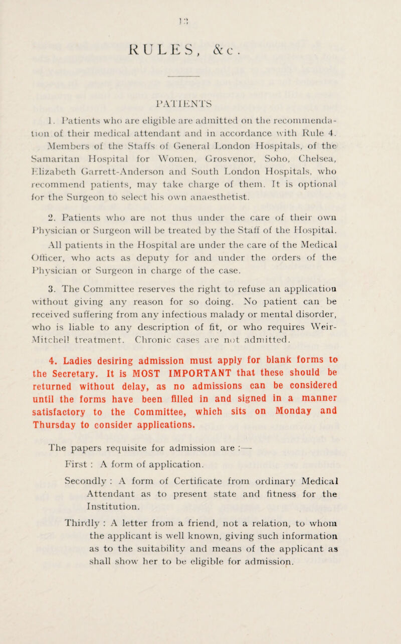 1 •> I •» R U L E S , 1>AT1 ENTS J. Patients who are eligible are admitted on the recommenda¬ tion of their medical attendant and in accordance with Rule 4. Members of the Staffs of General London Hospitals, of the Samaritan Hospital for Women, Grosvenor, Soho, Chelsea, Llizabeth Garrett-Anderson and South London Hospitals, who recommend patients, may take charge of them. It is optional for the Surgeon to select his own anaesthetist. 2. Patients who are not thus under the care of their own Physician or Surgeon will be treated by the Staff of the Hospital. All patients in the Hospital are under the care of the Medical Officer, who acts as deputy for and under the orders of the Physician or Surgeon in charge of the case. 3. The Committee reserves the right to refuse an application without giving any reason for so doing. No patient can be received suffering from any infectious malady or mental disorder, who is liable to any description of fit, or who requires Weir- Mitchel! treatment. Chronic cases are not admitted. 4. Ladies desiring admission must apply for blank forms to the Secretary. It is MOST IMPORTANT that these should be returned without delay, as no admissions can be considered until the forms have been filled in and signed in a manner satisfactory to the Committee, which sits on Monday and Thursday to consider applications. The papers requisite for admission are :— First : A form of application. Secondly : A form of Certificate from ordinary Medical Attendant as to present state and fitness for the Institution. Thirdly : A letter from a friend, not a relation, to whom the applicant is well known, giving such information as to the suitability and means of the applicant as shall show her to be eligible for admission.