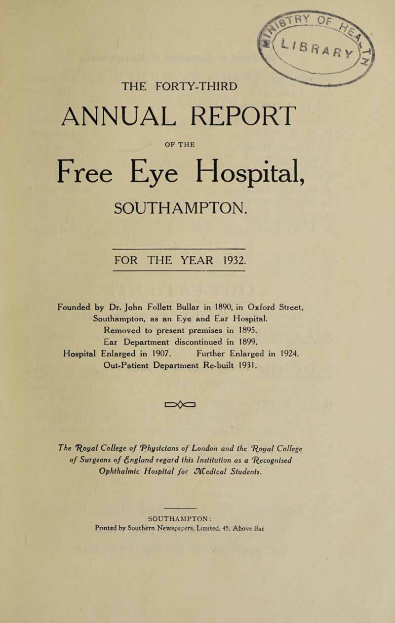 THE FORTY-THIRD ANNUAL REPORT OF THE Free Eye Hospital, SOUTHAMPTON. FOR THE YEAR 1932. Founded by Dr. John Follett Bullar in 1890, in Oxford Street, Southampton, as an Eye and Ear Hospital. Removed to present premises in 1895. Ear Department discontinued in 1899. Hospital Enlarged in 1907. Further Enlarged in 1924. Out-Patient Department Re-built 1931. t==X>CD The T^oyal College of ‘Physicians of London and the T^oyal College of Surgeons of England regard this Institution as a T^ecognised Ophthalmic Hospital for <f%Cedical Students. SOUTHAMPTON: Printed by Southern Newspapers, Limited, 45, Above Bar