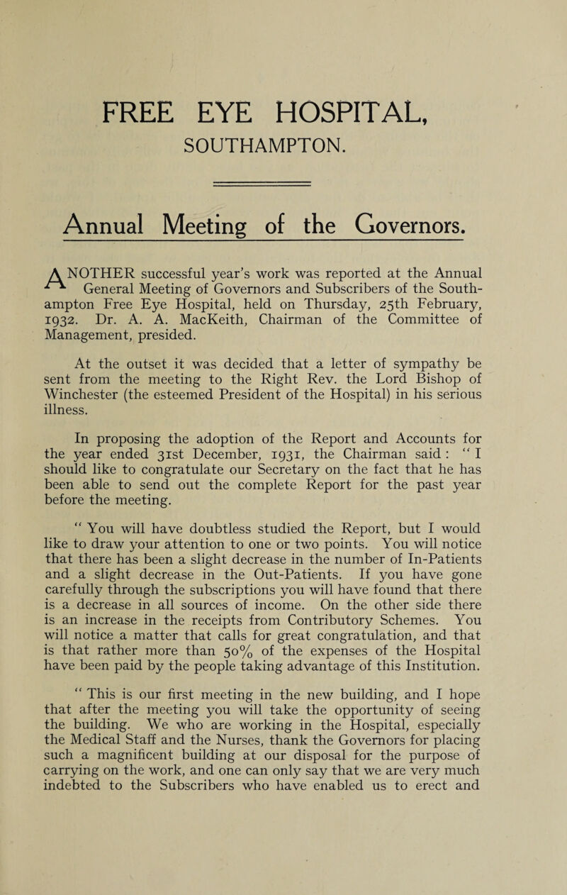 SOUTHAMPTON. Annual Meeting of the Governors. A NOTHER successful year’s work was reported at the Annual General Meeting of Governors and Subscribers of the South¬ ampton Free Eye Hospital, held on Thursday, 25th February, 1932. Dr. A. A. MacKeith, Chairman of the Committee of Management, presided. At the outset it was decided that a letter of sympathy be sent from the meeting to the Right Rev. the Lord Bishop of Winchester (the esteemed President of the Hospital) in his serious illness. In proposing the adoption of the Report and Accounts for the year ended 31st December, 1931, the Chairman said : “I should like to congratulate our Secretary on the fact that he has been able to send out the complete Report for the past year before the meeting. “You will have doubtless studied the Report, but I would like to draw your attention to one or two points. You will notice that there has been a slight decrease in the number of In-Patients and a slight decrease in the Out-Patients. If you have gone carefully through the subscriptions you will have found that there is a decrease in all sources of income. On the other side there is an increase in the receipts from Contributory Schemes. You will notice a matter that calls for great congratulation, and that is that rather more than 50% of the expenses of the Hospital have been paid by the people taking advantage of this Institution. “ This is our first meeting in the new building, and I hope that after the meeting you will take the opportunity of seeing the building. We who are working in the Hospital, especially the Medical Staff and the Nurses, thank the Governors for placing such a magnificent building at our disposal for the purpose of carrying on the work, and one can only say that we are very much indebted to the Subscribers who have enabled us to erect and