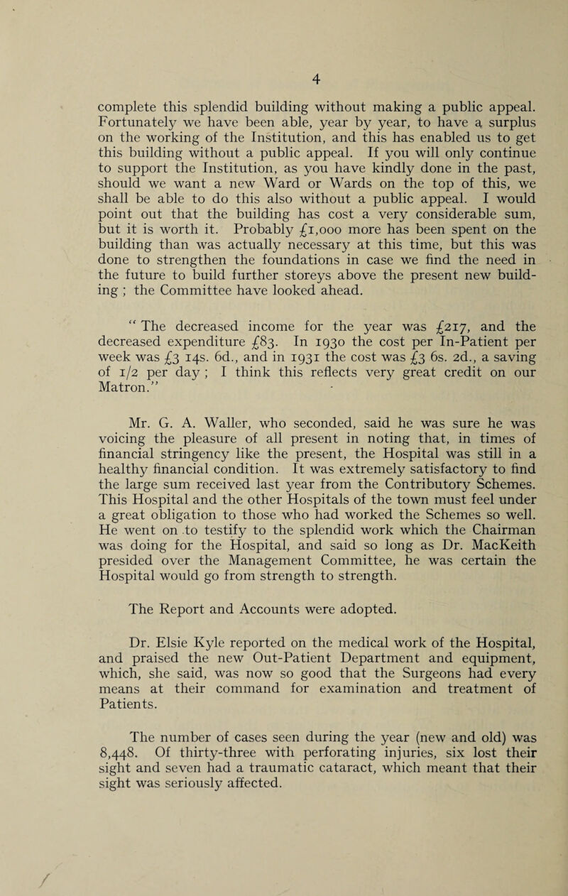 complete this splendid building without making a public appeal. Fortunately we have been able, year by year, to have a surplus on the working of the Institution, and this has enabled us to get this building without a public appeal. If you will only continue to support the Institution, as you have kindly done in the past, should we want a new Ward or Wards on the top of this, we shall be able to do this also without a public appeal. I would point out that the building has cost a very considerable sum, but it is worth it. Probably £1,000 more has been spent on the building than was actually necessary at this time, but this was done to strengthen the foundations in case we find the need in the future to build further storeys above the present new build¬ ing ; the Committee have looked ahead. “ The decreased income for the year was £217, and the decreased expenditure £83. In 1930 the cost per In-Patient per week was £3 14s. 6d., and in 1931 the cost was £3 6s. 2d., a saving of 1/2 per day ; I think this reflects very great credit on our Matron.” Mr. G. A. Waller, who seconded, said he was sure he was voicing the pleasure of all present in noting that, in times of financial stringency like the present, the Hospital was still in a healthy financial condition. It was extremely satisfactory to find the large sum received last year from the Contributory Schemes. This Hospital and the other Hospitals of the town must feel under a great obligation to those who had worked the Schemes so well. He went on .to testify to the splendid work which the Chairman was doing for the Hospital, and said so long as Dr. MacKeith presided over the Management Committee, he was certain the Hospital would go from strength to strength. The Report and Accounts were adopted. Dr. Elsie Kyle reported on the medical work of the Hospital, and praised the new Out-Patient Department and equipment, which, she said, was now so good that the Surgeons had every means at their command for examination and treatment of Patients. The number of cases seen during the year (new and old) was 8,448. Of thirty-three with perforating injuries, six lost their sight and seven had a traumatic cataract, which meant that their sight was seriously affected.