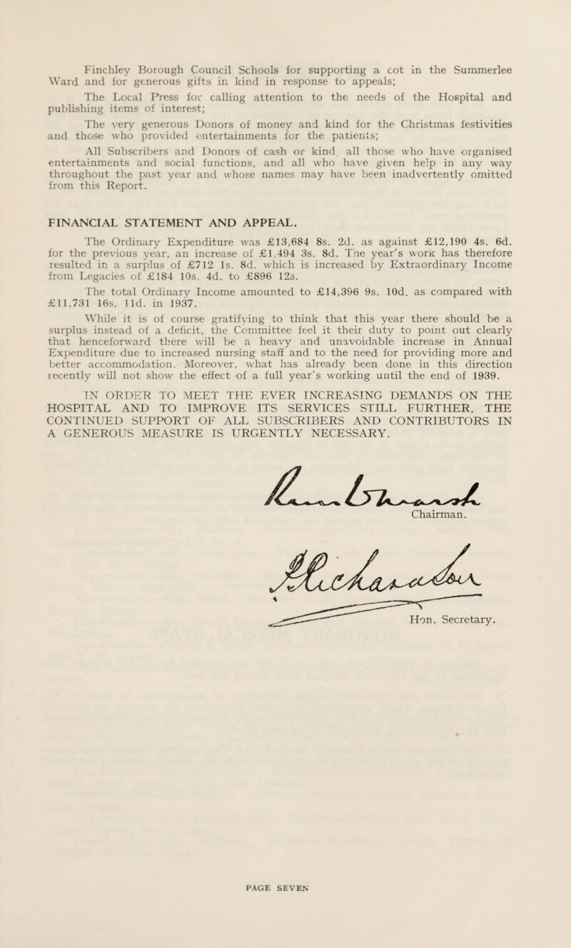 Ward and for generous gifts in kind in response to appeals; The Local Press for calling attention to the needs of the Hospital and publishing items of interest; The very generous Donors of money and kind for the Christmas festivities and those who provided entertainments for the patients; All Subscribers and Donors of cash or kind, all those who have organised entertainments and social functions, and all who have given help in any way throughout the past year and whose names may have been inadvertently omitted from this Report. FINANCIAL STATEMENT AND APPEAL. The Ordinary Expenditure was £13,684 8s. 2d. as against £12,190 4s. 6d. for the previous year, an increase of £1,494 3s. 8d. The year’s worx has therefore resulted in a surplus of £712 Is. 8d. which is increased by Extraordinary Income from Legacies of £184 10s. 4d. to £896 12s. The total Ordinary Income amounted to £14,396 9s. lOd. as compared with £11,731 16s. lid. in 1937. While it is of course gratifying to think that this year there should be a surplus instead of a deficit, the Committee feel it their duty to point out clearly that henceforward there will be a heavy and unavoidable increase in Annual Expenditure due to increased nursing staff and to the need for providing more and better accommodation. Moreover, what has already been done in this direction lecently will not show the effect of a full year’s working until the end of 1939. IN ORDER TO MEET THE EVER INCREASING DEMANDS ON THE HOSPITAL AND TO IMPROVE ITS SERVICES STILL FURTHER, THE CONTINUED SUPPORT OF ALL SUBSCRIBERS AND CONTRIBUTORS IN A GENEROUS MEASURE IS URGENTLY NECESSARY. Chairman.