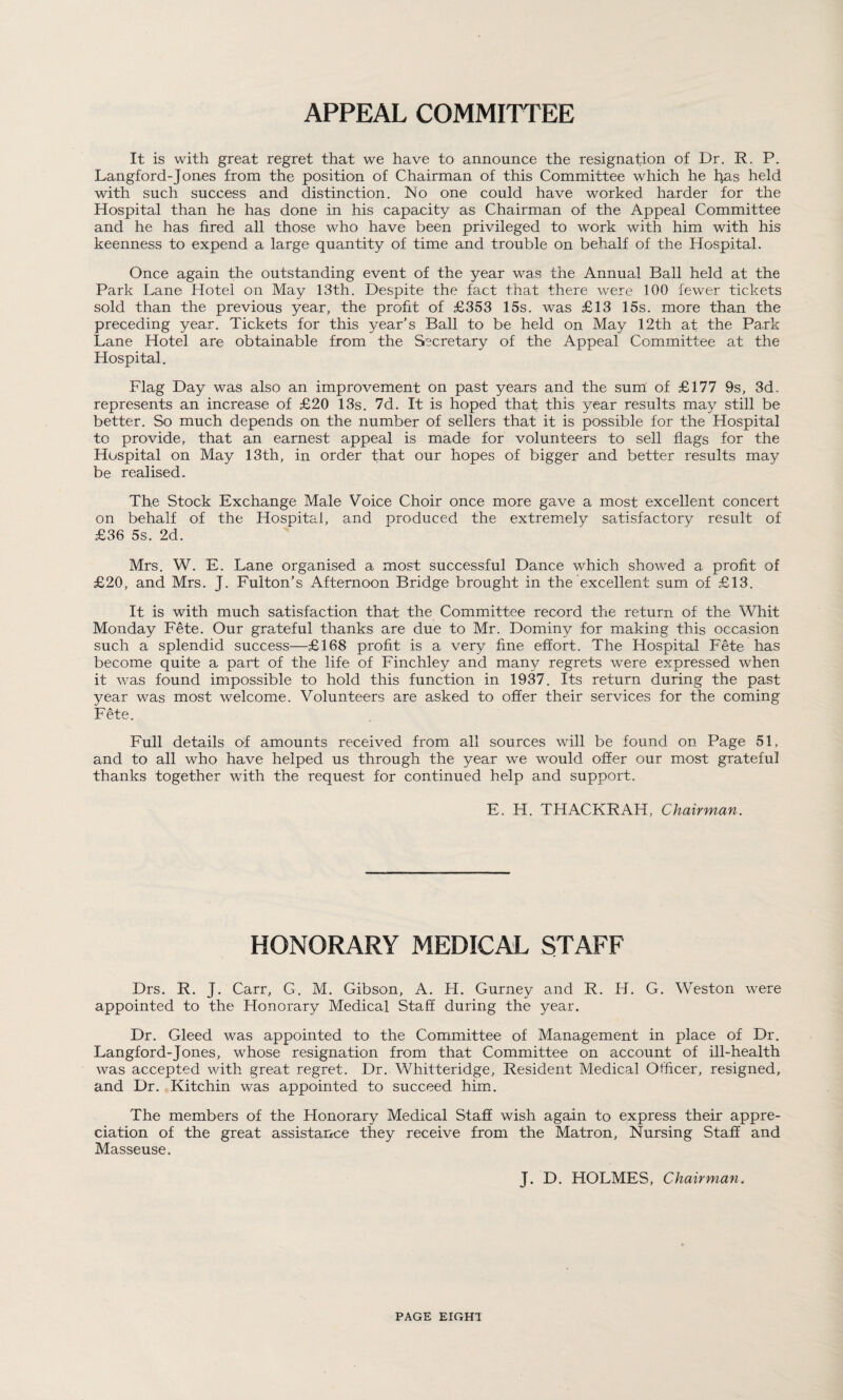 APPEAL COMMITTEE It is with great regret that we have to announce the resignation of Dr. R. P. Langford-Jones from the position of Chairman of this Committee which he l}as held with such success and distinction. ISIo one could have worked, harder for the Hospital than he has done in his capacity as Chairman of the Appeal Committee and he has fired all those who have been privileged to work with him with his keenness to expend a large quantity of time and trouble on behalf of the Hospital. Once again the outstanding event of the year was the Annual Ball held at the Park Lane Hotel on May 13th. Despite the fact that there were 100 fewer tickets sold than the previous year, the profit of £353 15s. was £13 15s. more than the preceding year. Tickets for this year’s Ball to be held on May 12th at the Park Lane Hotel are obtainable from the Secretary of the Appeal Committee at the Hospital. Flag Day was also an improvement on past years and the sum of £177 9s, 3d. represents an increase of £20 13s. 7d. It is hoped that this year results may still be better. So much depends on the number of sellers that it is possible for the Hospital to provide, that an earnest appeal is made for volunteers to sell flags for the Hospital on May 13th, in order that our hopes of bigger and better results may be realised. The Stock Exchange Male Voice Choir once more gave a most excellent concert on behalf of the Hospital, and produced the extremely satisfactory result of £36 5s. 2d. Mrs. W. E. Lane organised a most successful Dance which showed a profit of £20, and Mrs. J. Fulton’s Afternoon Bridge brought in the excellent sum of £13. It is with much satisfaction that the Committee record the return of the Whit Monday Fete. Our grateful thanks are due to Mr. Dominy for making this occasion such a splendid success—£168 profit is a very fine effort. The Hospital Fete has become quite a part of the life of Finchley and many regrets were expressed when it was found impossible to hold this function in 1937. Its return during the past year was most welcome. Volunteers are asked to offer their services for the coming Fete. Full details of amounts received from all sources will be found on Page 51, and to all who have helped us through the year we would offer our most grateful thanks together with the request for continued help and support. E. H. TH ACER AH, Chairman. HONORARY MEDICAL STAFF Drs. R. J. Carr, G. M. Gibson, A. H. Gurney and R. H. G. Weston were appointed to the Honorary Medical Staff during the year. Dr. Gleed was appointed to the Committee of Management in place of Dr. Langford-Jones, whose resignation from that Committee on account of ill-health was accepted with great regret. Dr. Whitteridge, Resident Medical Officer, resigned, and Dr. Kitchin was appointed to succeed him. The members of the Honorary Medical Staff wish again to express their appre¬ ciation of the great assistance they receive from the Matron, Nursing Staff and Masseuse. J. D. HOLMES, Chairman. PAGE EIGHT