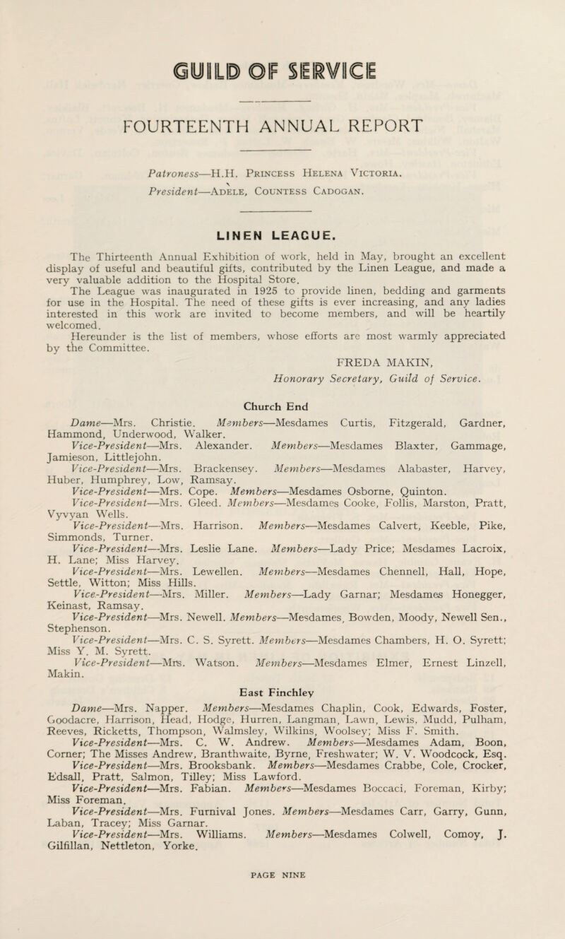 GUILD OIF SERVICE FOURTEENTH ANNUAL REPORT Patroness—H.H. Princess Helena Victoria. \ President—Adele, Countess Cadogan. LINEN LEAGUE. The Thirteenth Annual Exhibition of work, held in May, brought an excellent display of useful and beautiful gifts, contributed by the Linen League, and made a very valuable addition to the Hospital Store. The League was inaugurated in 1925 to provide linen, bedding and garments for use in the Hospital. The need of these gifts is ever increasing, and any ladies interested in this work are invited to become members, and will be heartily welcomed. Hereunder is the list of members, whose efforts are most warmly appreciated by the Committee. FREDA MAKIN, Honorary Secretary, Guild of Service. Church End Dame—Mrs. Christie. Members—Mesdames Curtis, Fitzgerald, Gardner, Hammond, Underwood, Walker. Vice-President—Mrs. Alexander. Members—Mesdames Blaxter, Gammage, Jamieson, Littlejohn. Vice-President—Mrs. Brackensey. Members—Mesdames Alabaster, Harvey, Huber, Humphrey, Low, Ramsay. Vice-President—Mrs. Cope. Members—Mesdames Osborne, Quinton. Vice-President—Mrs. Gleed. Members—Mesdames Cooke, Follis, Marston, Pratt, Vyvyan Wells. Vice-President—Mrs. Harrison. Members—Mesdames Calvert, Keeble, Pike, Simmonds, Turner. Vice-President—Mrs. Leslie Lane. Members—Lady Price; Mesdames Lacroix, H. Lane; Miss Harvey. Vice-President—Mrs. Lewellen. Members—Mesdames Chennell, Hall, Hope, Settle, Witton; Miss Hills. Vice-President—Mrs. Miller. Members—Lady Garnar; Mesdames Honegger, Keinast, Ramsay. Vice-President—Mrs. Newell. Members—Mesdames, Bowden, Moody, Newell Sen., Stephenson. Vice-President—Mrs. C. S. Syrett. Members—Mesdames Chambers, H. O. Syrett; Miss Y. M. Syrett. Vice-President—Mrs. Watson. Members—Mesdames Elmer, Ernest Linzell, Makin. East Finchley Dame—Mrs. Napper. Members—Mesdames Chaplin, Cook, Edwards, Foster, Goodacre, Harrison, Head, Hodge, Hurren, Langman, Lawn, Lewis, Mudd, Pulham, Reeves, Ricketts, Thompson, Walmsley, Wilkins, Woolsey; Miss F. Smith. Vice-President—Mrs. C. W. Andrew. Members—Mesdames Adam, Boon, Corner; The Misses Andrew, Branthwaite, Byrne, Freshwater; W. V. Woodcock, Esq. Vice-President—Mrs. Brooksbank. Members—Mesdames Crabbe, Cole, Crocker, Edsall, Pratt, Salmon, Tilley; Miss Lawford. Vice-President—Mrs. Fabian. Members—Mesdames Boccaci, Foreman, Kirby; Miss Foreman. Vice-President—Mrs. Furnival Jones. Members—Mesdames Carr, Garry, Gunn, Laban, Tracey; Miss Garnar. Vice-President—Mrs. Williams. Members—Mesdames Colwell, Comoy, J. Gilfillan, Nettleton, Yorke.