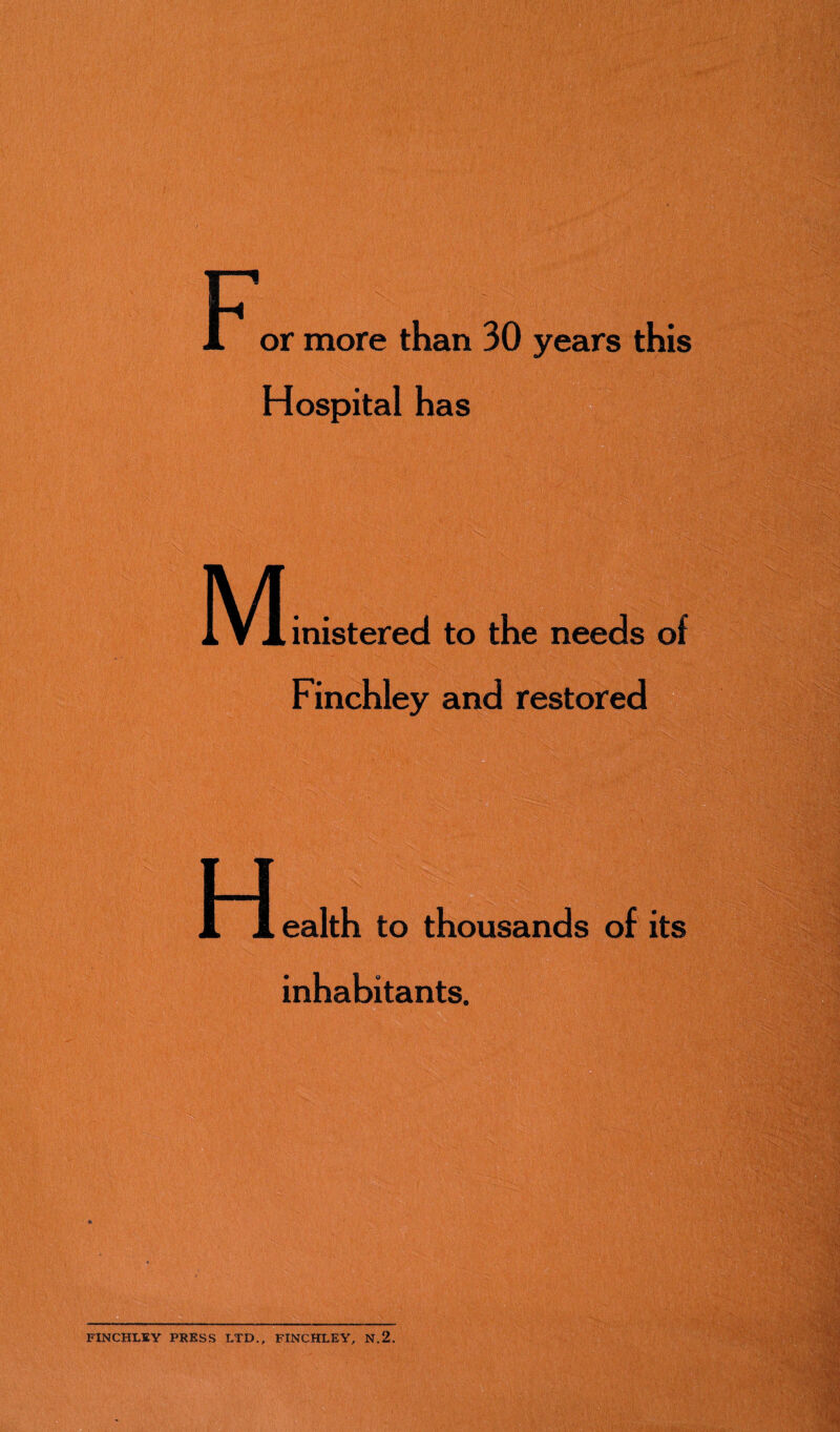 r 1 or more than 30 years this Hospital has M mistered to the needs of Finchley and restored ealth to thousands of its inhabitants. --- FINCHLEY PRESS LTD., FINCHLEY, N.2.