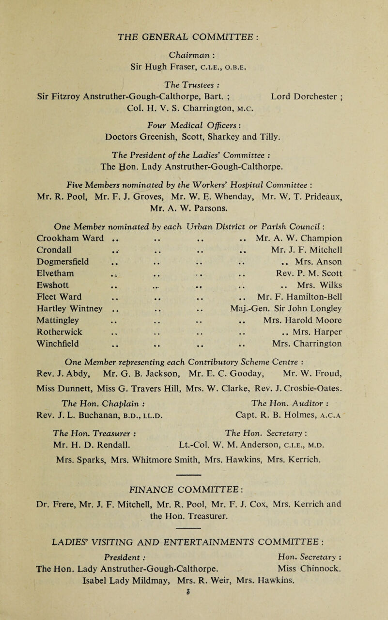 THE GENERAL COMMITTEE : Chairman : Sir Hugh Fraser, c.i.e., o.b.e. The Trustees : Sir Fitzroy Anstruther-Gough-Calthorpe, Bart. ; Lord Dorchester ; Col. H. V. S. Charrington, m.c. Four Medical Officers: Doctors Greenish, Scott, Sharkey and Tilly. The President of the Ladies’ Committee : The Hon. Lady Anstruther-Gough-Calthorpe. Five Members nominated by the Workers’ Hospital Committee : Mr. R. Pool, Mr. F. J. Groves, Mr. W. E. Whenday, Mr. W. T. Prideaux, Mr. A. W. Parsons. One Member nominated by each Urban District or Parish Council : Crookham Ward .. .. .. Mr. A. W. Champion Crondall .. .. Mr. J. F. Mitchell Dogmersfield .. .. .. Mrs. Anson Elvetham ,. .. Rev. P. M. Scott Ewshott • •• .. .. .. Mrs. Wilks Fleet Ward .. .. Mr. F. Hamilton-Bell Hartley Wintney .. .. Maj.-Gen. Sir John Longley Mattingley Mrs. Harold Moore Rotherwick .. Mrs. Harper Winchfield .. .. Mrs. Charrington One Member representing each Contributory Scheme Centre : Rev. J. Abdy, Mr. G. B. Jackson, Mr. E. C. Gooday, Mr. W. Froud, Miss Dunnett, Miss G. Travers Hill, Mrs. W. Clarke, Rev. J. Crosbie-Oates. The Hon. Chaplain : The Hon. Auditor : Rev. J. L. Buchanan, b.d., ll.d. Capt. R. B. Holmes, a.c.a The Hon. Treasurer : The Hon. Secretary : Mr. H. D. Rendall. Lt.-Col. W. M. Anderson, c.i.e., m.d. Mrs. Sparks, Mrs. Whitmore Smith, Mrs. Hawkins, Mrs. Kerrich. FINANCE COMMITTEE: Dr. Frere, Mr. J. F. Mitchell, Mr. R. Pool, Mr. F. J. Cox, Mrs. Kerrich and the Hon. Treasurer. LADIES’ VISITING AND ENTERTAINMENTS COMMITTEE : President : Hon. Secretary : The Hon. Lady Anstruther-Gough-Calthorpe. Miss Chinnock. Isabel Lady Mildmay, Mrs. R. Weir, Mrs. Hawkins. I