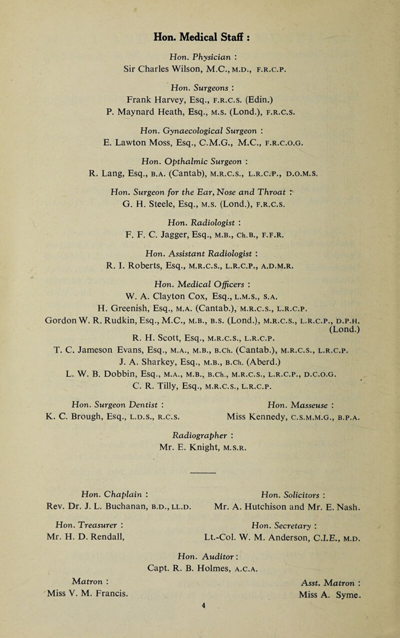 Hon. Medical Staff : Hon. Physician : Sir Charles Wilson, f.r.c.p. Hon. Surgeons : Frank Harvey, Esq., f.r.c.s. (Edin.) P. Maynard Heath, Esq., m.s. (Lond.), f.r.c.s. Hon. Gynaecological Surgeon : E. Lawton Moss, Esq., C.M.G., M.C., f.r.c.o.g. Hon. Opthalmic Surgeon : R. Lang, Esq., b.a. (Cantab), m.r.c.s., l.r.c.p., d.o.m.s. Hon. Surgeon for the Ear, Nose and Throat : G. H. Steele, Esq., m.s. (Lond.), f.r.c.s. Hon. Radiologist : F. F. C. Jagger, Esq., m.b., ch.B., f.f.r. Hon. Assistant Radiologist : R. I. Roberts, Esq., m.r.c.s., l.r.c.p., a.d.m.r. Hon. Medical Officers : W. A. Clayton Cox, Esq., l.m.s., s.a. H. Greenish, Esq., m.a. (Cantab.), m.r.c.s., l.r.c.p. Gordon W. R. Rudkin, Esq.,M.C., m.b., b.s. (Lond.), m.r.c.s., l.r.c.p., d.p.h. (Lond.) R. H. Scott, Esq., m.r.c.s., l.r.c.p. T. C. Jameson Evans, Esq., m.a., m.b., B.ch. (Cantab.), m.r.c.s., l.r.c.p. J. A. Sharkey, Esq., m.b., B.ch. (Aberd.) L. W. B. Dobbin, Esq., m.a., m.b., B.ch., m.r.c.s., l.r.c.p., d.c.o.g. C. R. Tilly, Esq., m.r.c.s., l.r.c.p. Hon. Surgeon Dentist : Hon. Masseuse : K. C. Brough, Esq., l.d.s., r.c.s. Miss Kennedy, c.s.m.m.g., b.p.a. Radiographer : Mr. E. Knight, m.s.r. Hon. Chaplain : Hon. Solicitors : Rev. Dr. J. L. Buchanan, b.d.,ll.d. Mr. A. Hutchison and Mr. E. Nash. Hon. Treasurer : Hon. Secretary : Mr. H. D. Rendall, Lt.-Col. W. M. Anderson, C.I.E., m.d. Hon. Auditor: Capt. R. B. Holmes, a.c.a. Matron : Miss V. M. Francis. 4 Asst. Matron : Miss A. Syme.