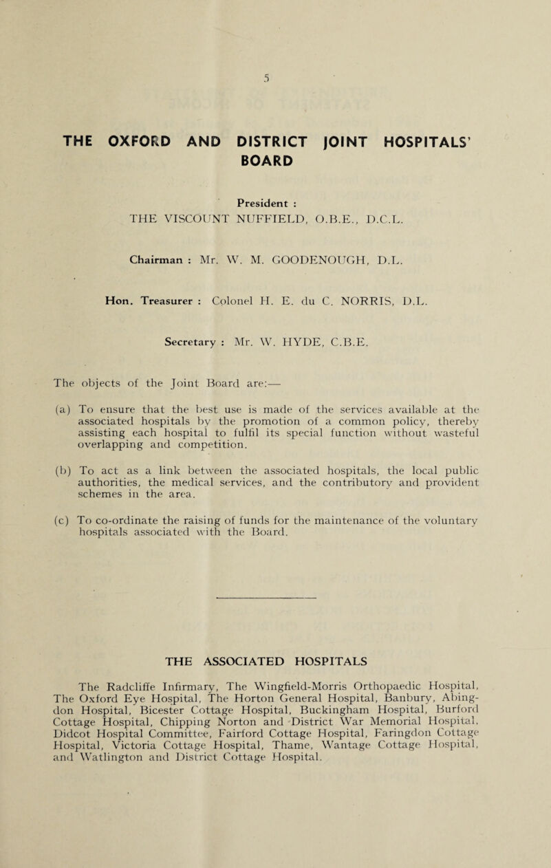 THE OXFORD AND DISTRICT JOINT HOSPITALS’ BOARD President : THE VISCOUNT NUFFIELD, O.B.E., D.C.L. Chairman : Mr. W. M. GOODENOUGH, D.L. Hon. Treasurer : Colonel H. E. du C. NORRIS, D.L. Secretary : Mr. W. HYDE, C.B.E. The objects of the Joint Board are:— (a) To ensure that the best use is made of the services available at the associated hospitals by the promotion of a common policy, thereby- assisting each hospital to fulfil its special function without wasteful overlapping and competition. (b) To act as a link between the associated hospitals, the local public authorities, the medical services, and the contributory and provident schemes in the area. (c) To co-ordinate the raising of funds for the maintenance of the voluntary hospitals associated with the Board. THE ASSOCIATED HOSPITALS The Radcliffe Infirmary, The Wingfield-Morris Orthopaedic Hospital, The Oxford Eye Hospital, The Horton General Hospital, Banbury, Abing¬ don Hospital, Bicester Cottage Hospital, Buckingham Hospital, Burford Cottage Hospital, Chipping Norton and District War Memorial Hospital, Didcot Hospital Committee, Fairford Cottage Hospital, Faringdon Cottage Hospital, Victoria Cottage Hospital, Thame, Wantage Cottage Hospital, and Watlington and District Cottage Hospital.