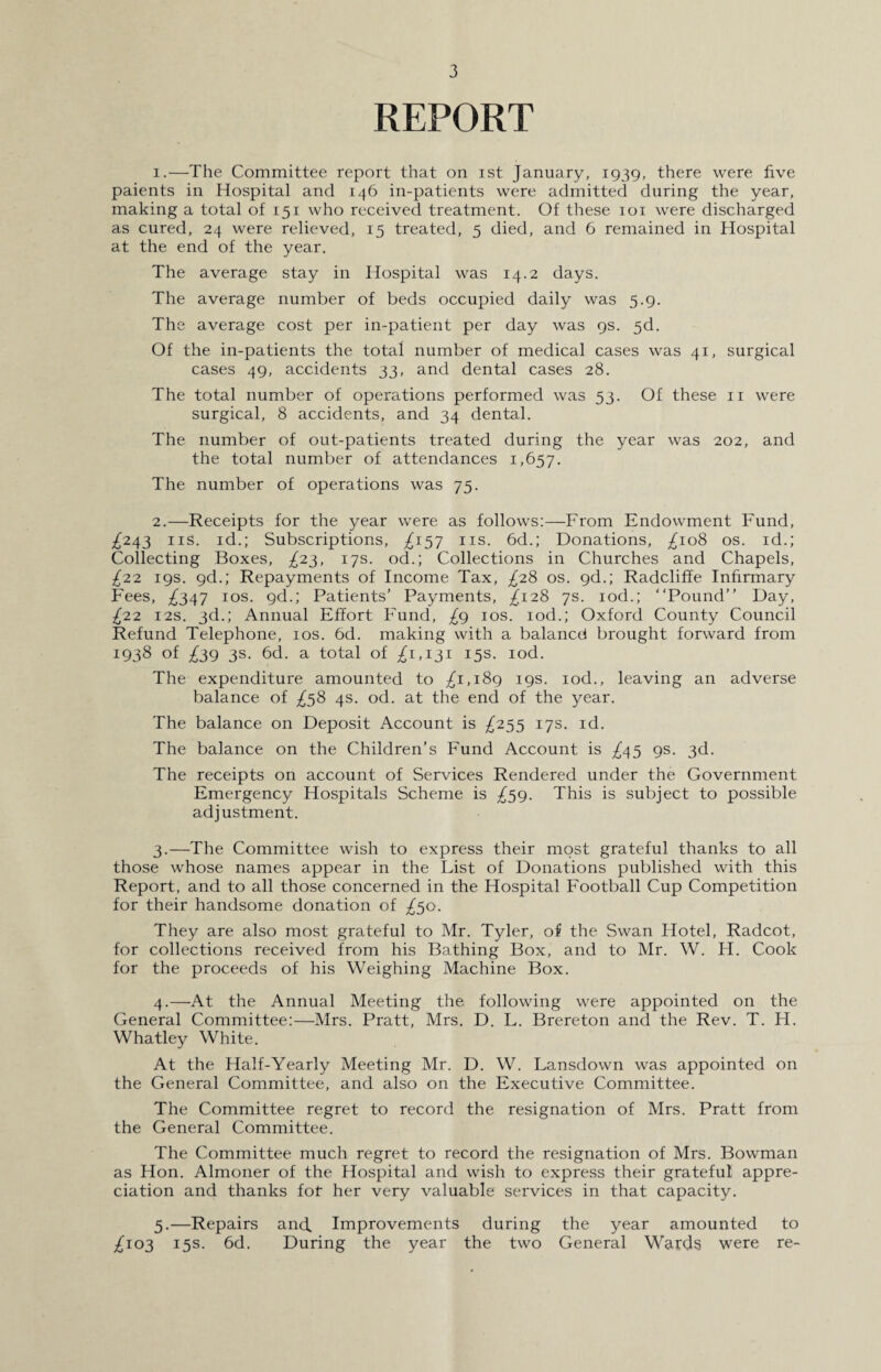 REPORT 1. —The Committee report that on ist January, 1939, there were five paients in Hospital and 146 in-patients were admitted during the year, making a total of 151 who received treatment. Of these 101 were discharged as cured, 24 were relieved, 15 treated, 5 died, and 6 remained in Hospital at the end of the year. The average stay in Hospital was 14.2 days. The average number of beds occupied daily was 5.9. The average cost per in-patient per day was 9s. 5d. Of the in-patients the total number of medical cases was 41, surgical cases 49, accidents 33, and dental cases 28. The total number of operations performed was 53. Of these 11 were surgical, 8 accidents, and 34 dental. The number of out-patients treated during the year was 202, and the total number of attendances 1,657. The number of operations was 75. 2. —Receipts for the year were as follows:—From Endowment Fund, ^243 ns. id.; Subscriptions, ^157 ns. 6d.; Donations, ^108 os. id.; Collecting Boxes, ^23, 17s. od.; Collections in Churches and Chapels, £22 19s. gd.; Repayments of Income Tax, ^28 os. gd.; Radcliffe Infirmary Fees, ^347 10s. gd.; Patients’ Payments, ^128 7s. iod.; “Pound” Day, £22 12s. 3d.; Annual Effort Fund, £g 10s. iod.; Oxford County Council Refund Telephone, 10s. 6d. making with a balance! brought forward from 1938 of £39 3s. 6d. a total of ^1,131 15s. iod. The expenditure amounted to ^1,189 19s. iod., leaving an adverse balance of ^58 4s. od. at the end of the year. The balance on Deposit Account is ^255 17s. id. The balance on the Children’s Fund Account is ^45 gs. 3d. The receipts on account of Services Rendered under the Government Emergency Hospitals Scheme is £59. This is subject to possible adjustment. 3. —The Committee wish to express their most grateful thanks to all those whose names appear in the List of Donations published with this Report, and to all those concerned in the Hospital Football Cup Competition for their handsome donation of ^50. They are also most grateful to Mr. Tyler, of the Swan Hotel, Radcot, for collections received from his Bathing Box, and to Mr. W. H. Cook for the proceeds of his Weighing Machine Box. 4. —At the Annual Meeting the following were appointed on the General Committee:—Mrs. Pratt, Mrs. D. L. Brereton and the Rev. T. H. Whatley White. At the Half-Yearly Meeting Mr. D. W. Lansdown was appointed on the General Committee, and also on the Executive Committee. The Committee regret to record the resignation of Mrs. Pratt from the General Committee. The Committee much regret to record the resignation of Mrs. Bowman as Hon. Almoner of the Hospital and wish to express their grateful appre¬ ciation and thanks fot her very valuable services in that capacity. 5. —Repairs and. Improvements during the year amounted to /103 15s. 6d. During the year the two General Wards were re-