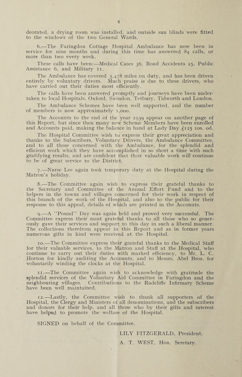 deorated, a drying room was installed, and outside sun blinds were fitted to the windows of the two General Wards. 6. —The Faringdon Cottage Hospital Ambulance has now been in service for nine months and during this time has answered 84 calls, or more than two every week. These calls have been:—Medical Cases 36, Road Accidents 25, Public Assistance 6, and Military 11. The Ambulance has covered 3,478 miles on duty, and has been driven entirely by voluntary drivers. Much praise is due to these drivers, who have carried out their duties most efficiently. The calls have been answered promptly and journeys have been under¬ taken to local Hospitals, Oxford, Swindon, Tetbury, Tidworth and London. The Ambulance Schemes have been well supported, and the number of members is now approximately 1,000. The Accounts to the end of the year 1939 appear on another page of this Report, but since then many new Scheme Members have been enrolled and Accounts paid, making the balance in hand at Lady Day ^125 10s. od. The Hospital Committee wish to express their great appreciation and thanks to the Subscribers, Voluntary Drivers, the Ambulance Committee, and to all those concerned with the Ambulance, for the splendid and efficient work which they have accomplished in so short a time with such gratifying results, and are confident that their valuable work will continue to be of great service to the District. 7. —Nurse Lee again took temporary duty at the Hospital during the Matron’s holiday. 8. —The Committee again wish to express their grateful thanks to the Secretary and Committee of the Annual Effort Fund and to the helpers in the towns and villages concerned for their work in respect of this branch of the work of the Hospital, and also to the public for their response to this appeal, details of which are printed in the Accounts. 9. —A “Pound” Day was again held and proved very successful. The Committee express their most grateful thanks to all those who so gener¬ ously gave their services and support to this day in such a liberal manner. The collections therefrom appear in this Report and as in former years numerous gifts in kind were received at the Flospital. 10. —The Committee express their grateful thanks to the Medical Staff for their valuable services, to the Matron and Staff at the Hospital, who continue to carry out their duties with marked efficiency, to Mr. L. C. Horton for kindly auditing the Accounts, and to Messrs. Abel Bros, for voluntarily winding the clocks at the Hospital. 11. —The Committee again wish to acknowledge with gratitude the splendid services of the Voluntary Aid Committee in Faringdon and the neighbouring villages. Contributions to the Radcliffe Infirmary Scheme have been well maintained. 12. —Lastly, the Committee wish to thank all supporters of the Hospital, the Clergy and Ministers of all denominations, and the subscribers and donors for their help, and all those who by their gifts and interest have helped to promote the welfare of the Hospital. SIGNED on behalf of the Committee, LILY FITZGERALD, President. A. T. WEST, Hon. Seretary.