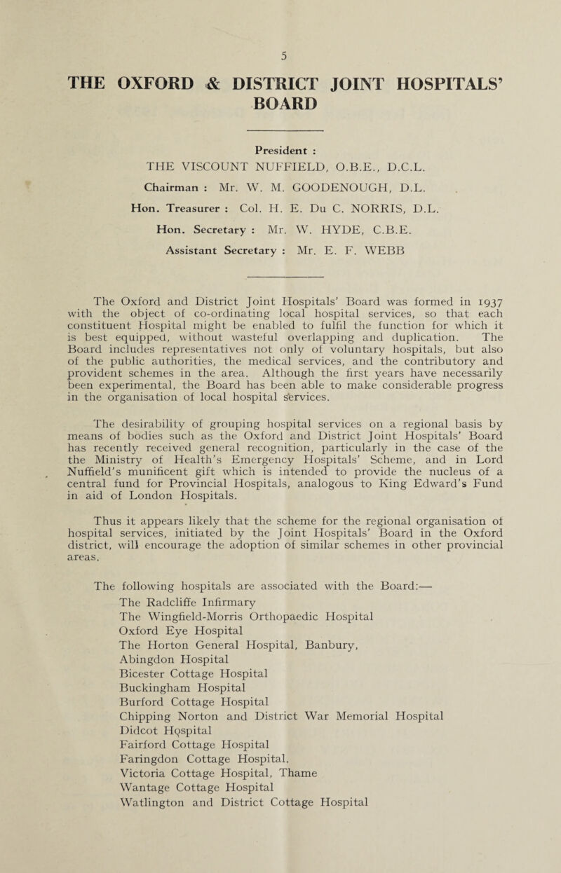 THE OXFORD & DISTRICT JOINT HOSPITALS’ BOARD President : THE VISCOUNT NUFFIELD, O.B.E., D.C.L. Chairman : Mr. W. M. GOODENOUGH, D.L. Hon. Treasurer : Col. H. E. Du C. NORRIS, D.L. Hon. Secretary : Mr. W. HYDE, C.B.E. Assistant Secretary : Mr. E. F. WEBB The Oxford and District Joint Hospitals' Board was formed in 1937 with the object of co-ordinating local hospital services, so that each constituent Hospital might be enabled to fulfil the function for which it is best equipped, without wasteful overlapping and duplication. The Board includes representatives not only of voluntary hospitals, but also of the public authorities, the medical services, and the contributory and provident schemes in the area. Although the first years have necessarily been experimental, the Board has been able to make considerable progress in the organisation of local hospital s'ervices. The desirability of grouping hospital services on a regional basis by means of bodies such as the Oxford and District Joint Hospitals’ Board has recently received general recognition, particularly in the case of the the Ministry of Health’s Emergency Hospitals’ Scheme, and in Lord Nuffield’s munificent gift which is intended to provide the nucleus of a central fund for Provincial Hospitals, analogous to King Edward’s Fund in aid of London Hospitals. Thus it appears likely that the scheme for the regional organisation of hospital services, initiated by the Joint Hospitals’ Board in the Oxford district, will encourage the adoption of similar schemes in other provincial areas. The following hospitals are associated with the Board:— The Radcliffe Infirmary The Wingfield-Morris Orthopaedic Hospital Oxford Eye Hospital The Horton General Hospital, Banbury, Abingdon Hospital Bicester Cottage Hospital Buckingham Hospital Burford Cottage Hospital Chipping Norton and District War Memorial Hospital Didcot Hpspital Fairford Cottage Hospital Faringdon Cottage Hospital. Victoria Cottage Hospital, Thame Wantage Cottage Hospital Watlington and District Cottage Hospital
