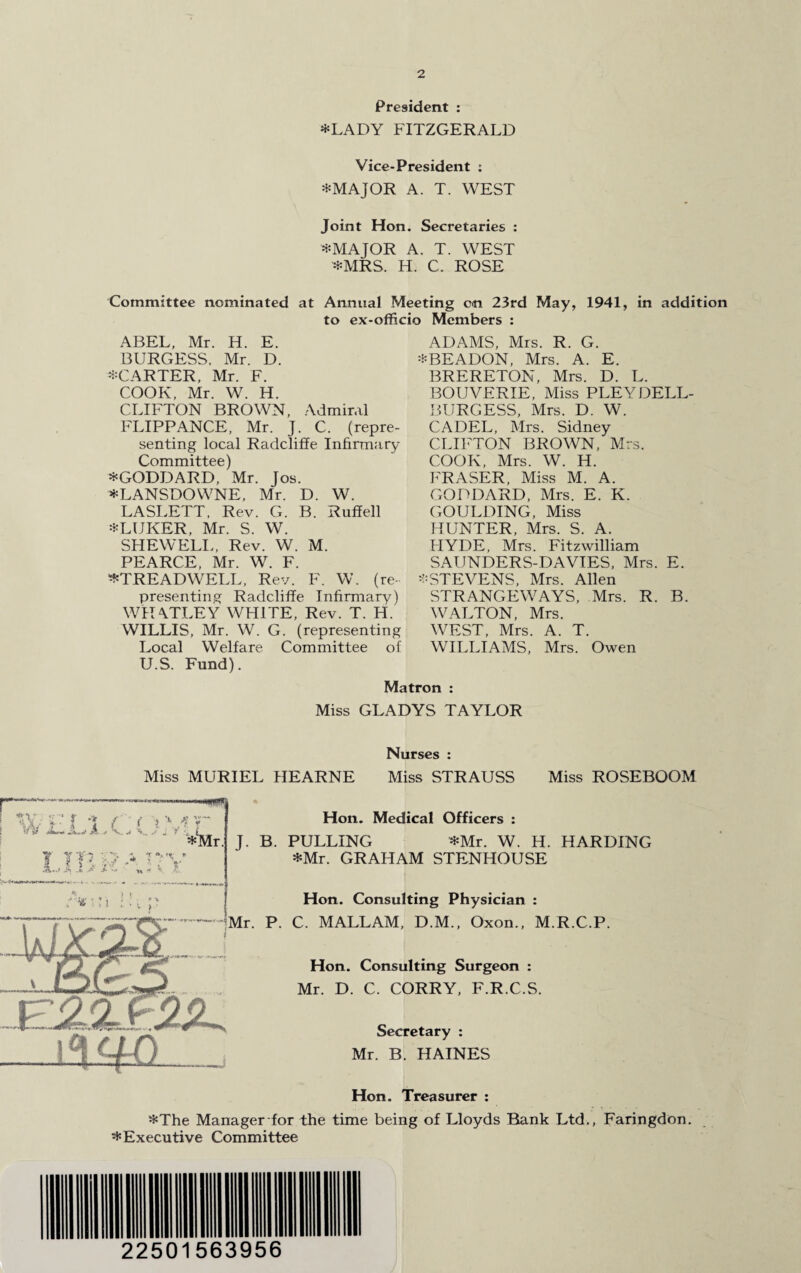 President : *LADY FITZGERALD Vice-President ; *MAJOR A. T. WEST Joint Hon. Secretaries : *MAJOR A. T. WEST *MRS. H. C. ROSE Committee nominated at Annual Meeting on 23rd May, 1941, in addition to ex-officio Members : ABEL, Mr. H. E. BURGESS. Mr. D. ^CARTER, Mr. F. COOK, Mr. W. H. CLIFTON BROWN, Admiral FLIPPANCE, Mr. J. C. (repre¬ senting local Radcliffe Infirmary Committee) *GODDARD, Mr. Jos. *LANSDOWNE, Mr. D. W. LASLETT, Rev. G. B. Ruffell *LUKER, Mr. S. W. SHE WELL, Rev. W. M. PEARCE, Mr. W. F. ^TREADWELL, Rev. F. W. (re¬ presenting Radcliffe Infirmary) WHATLEY WHITE, Rev. T. H. WILLIS, Mr. W. G. (representing Local Welfare Committee of U.S. Fund). ADAMS, Mrs. R. G. *BEADON, Mrs. A. E. BRERETON, Mrs. D. L. BOUVERIE, Miss PLEYDELL BURGESS, Mrs. D. W. CADEL, Mrs. Sidney CLIFTON BROWN, Mrs. COOK, Mrs. W. H. FRASER, Miss M. A. GODDARD, Mrs. E. K. GOULDING, Miss HUNTER, Mrs. S. A. HYDE, Mrs. Fitzwilliam SAUNDERS-DAVIES, Mrs. E. -STEVENS, Mrs. Allen STRANGE WAYS, Mrs. R. B. WALTON, Mrs. WEST, Mrs. A. T. WILLIAMS, Mrs. Owen Matron : Miss GLADYS TAYLOR (T***^- • - tfr V- 1 w • £.7 1* 1 d*** Jk. * ■ i iv u i Nurses : Miss MURIEL HEARNE Miss STRAUSS Miss ROSEBOOM --ww **Mr 1 i' Hon. Medical Officers : J. B. PULLING *Mr. W. H. HARDING *Mr. GRAHAM STENHOUSE Hon. Consulting Physician : Mr. P. C. MALLAM, D.M., Oxon., M.R.C.P. v:2-1f2!L. Hon. Consulting Surgeon : Mr. D. C. CORRY, F.R.C.S. Secretary : Mr. B. HAINES Hon. Treasurer : *The Manager for the time being of Lloyds Rank Ltd., Faringdon. * Executive Committee 22501563956