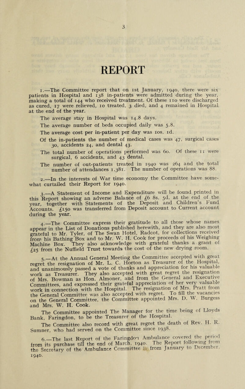 REPORT 1. —The Committee report that on ist January, 1940, there were six patients in Hospital and 138 in-patients were admitted during the year, making a total of 144 who received treatment. Of these no were discharged as cured, 17 were relieved, 10 treated, 3 died, and 4 remained in Hospital at the end of the year. The average stay in Hospital was 14.8 days. The average number of beds occupied daily was 5.8. The average cost per in-patient per day was 10s. id. Of the in-patients the number of medical cases was 47, surgical cases 30, accidents 24, and dental 43. The total number of operations performed was 60. Of these n were surgical, 6 accidents, and 43 dental. The number of out-patients treated in 1940 was 264 and the total number of attendances 1,381. The number of operations was 88. 2. —In the interests of War time economy the Committee have some¬ what curtailed their Report for 1940. 3. —A Statement of Income and Expenditure will be found printed in this Report showing an adverse Balance of £6 8s. 5d. at the end of the year, together with Statements of the Deposit and Children s h und Accounts. ^150 was transferred from Deposit account to Current account during the year. 4. _The Committee express their gratitude to all those whose names appear in the List of Donations published herewith, and they are also most grateful to Mr. Tyler, of The Swan Hotel, Radcot, for collections received from his Bathing Box and to Mr. W. H. Cook for proceeds of his Weighing Machine Box. They also acknowledge with grateful thanks a grant of £25 from the Nuffield Trust towards the cost of the new drying room. e_At the Annual General Meeting the Committee accepted with great regret the resignation of Mr. L. C. Horton as Treasurer of the Hospital, and unanimously passed a vote of thanks and appreciation for his valuable work as Treasurer. They also accepted with great regret the resignation of Mrs. Bowman as Hon. Almoner, and from the General and Executive Committees, and expressed their grateful appreciation of her very valuable work in connection with the Hospital. The resignation of Mrs. Pratt from the General Committee was also accepted with regret. To fill the vacancies on the General Committee, the Committee appointed Mrs. D. W. Burgess and Mrs. W. H. Cook. The Committee appointed The Manager for the time being of Lloyds Bank, Faringdon, to be the Treasurer of the Hospital. The Committee also record with great regret the death of Rev. H. R. Sumner, who had served on the Committee since 193^- 6 —The last Report of the Faringdon Ambulance covered the period from its purchase till the end of March, 1940. The Report following from the Secretary of the Ambulance Committee is. from January to December, 1940.