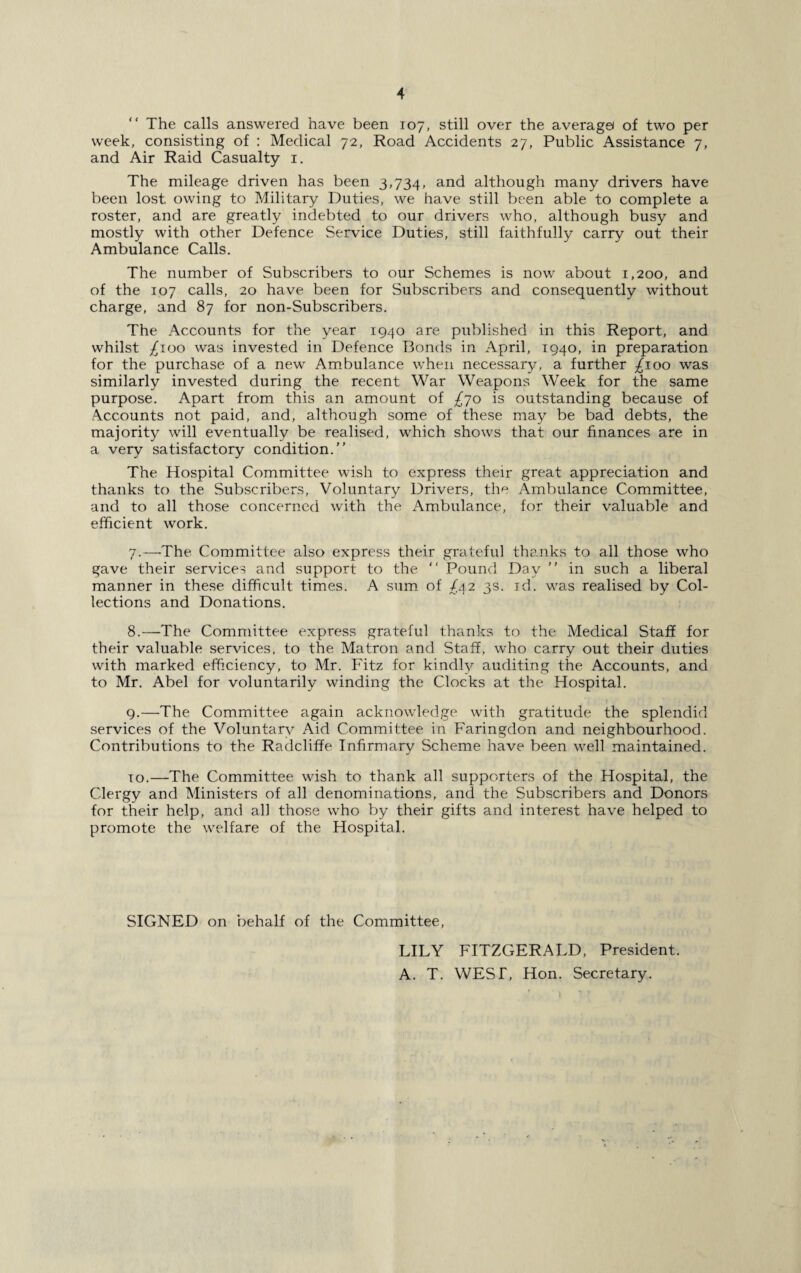 “ The calls answered have been 107, still over the average! of two per week, consisting of : Medical 72, Road Accidents 27, Public Assistance 7, and Air Raid Casualty 1. The mileage driven has been 3,734, and although many drivers have been lost owing to Military Duties, we have still been able to complete a roster, and are greatly indebted to our drivers who, although busy and mostly with other Defence Service Duties, still faithfully carry out their Ambulance Calls. The number of Subscribers to our Schemes is now about 1,200, and of the 107 calls, 20 have been for Subscribers and consequently without charge, and 87 for non-Subscribers. The Accounts for the year 1940 are published in this Report, and whilst £100 was invested in Defence Bonds in April, 1940, in preparation for the purchase of a new Ambulance when necessary, a further £100 was similarly invested during the recent War Weapons Week for the same purpose. Apart from this an amount of £70 is outstanding because of Accounts not paid, and, although some of these may be bad debts, the majority will eventually be realised, which shows that our finances are in a very satisfactory condition.” The Hospital Committee wish to express their great appreciation and thanks to the Subscribers, Voluntary Drivers, the Ambulance Committee, and to all those concerned with the Ambulance, for their valuable and efficient work. 7. —The Committee also express their grateful thanks to all those who gave their services and support to the ‘‘ Pound Day ” in such a liberal manner in these difficult times. A sum of ^42 3s. id. was realised by Col¬ lections and Donations. 8. —The Committee express grateful thanks to the Medical Staff for their valuable services, to the Matron and Staff, who carry out their duties with marked efficiency, to Mr. Fitz for kindly auditing the Accounts, and to Mr. Abel for voluntarily winding the Clocks at the Hospital. 9. —The Committee again acknowledge with gratitude the splendid services of the Voluntary i\id Committee in Faringdon and neighbourhood. Contributions to the Radcliffe Infirmary Scheme have been well maintained. 10. —The Committee wish to thank all supporters of the Hospital, the Clergy and Ministers of all denominations, and the Subscribers and Donors for their help, and all those who by their gifts and interest have helped to promote the welfare of the Hospital. SIGNED on behalf of the Committee, LILY FITZGERALD, President. A. T. WEST, Hon. Secretary.