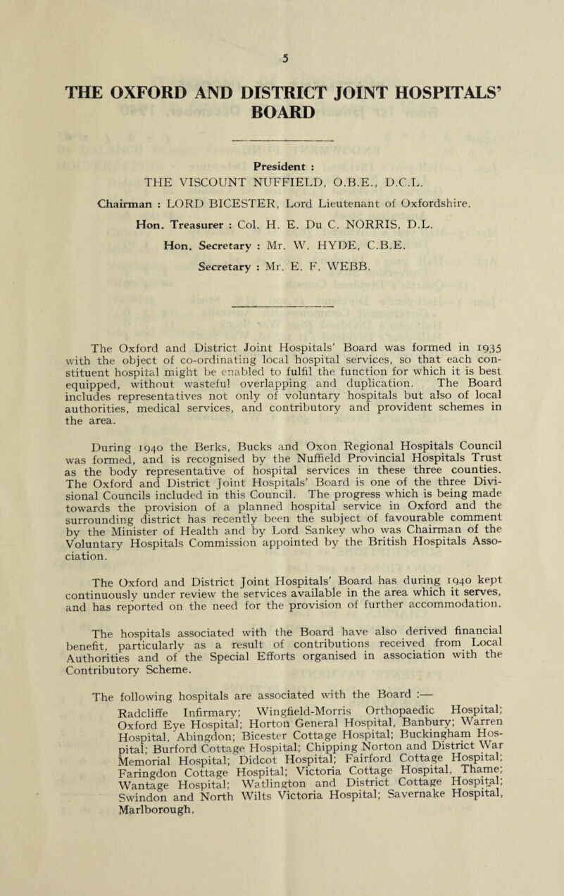 THE OXFORD AND DISTRICT JOINT HOSPITALS’ BOARD President : THE VISCOUNT NUFFIELD, O.B.E., D.C.L. Chairman : LORD BICESTER, Lord Lieutenant of Oxfordshire. Hon. Treasurer : Col. H. E. Du C. NORRIS, D.L. Hon. Secretary : Mr. W. HYDE, C.B.E. Secretary : Mr. E. F. WEBB. The Oxford and District Joint Hospitals’ Board was formed in 1935 with the object of co-ordinating local hospital services, so that each con¬ stituent hospital might be enabled to fulfil the function for which it is best equipped, without wasteful overlapping and duplication. The Board includes representatives not only of voluntary hospitals but also of local authorities, medical services, and contributory and provident schemes in the area. During 1940 the Berks, Bucks and Oxon Regional Hospitals Council was formed, and is recognised by the Nuffield Provincial Hospitals Trust as the body representative of hospital services in these three counties. The Oxford and District Joint Hospitals’ Board is one of the three Divi¬ sional Councils included in this Council. The progress which is being made towards the provision of a planned hospital service in Oxford and the surrounding district has recently been the subject of favourable comment by the Minister of Health and by Lord Sankey who was Chairman of the Voluntary Hospitals Commission appointed by the British Hospitals Asso¬ ciation. The Oxford and District Joint Hospitals' Board has during 1940 kept continuously under review the services available in the area which it serves, and has reported on the need for the provision of further accommodation. The hospitals associated with the Board have also derived financial benefit, particularly as a result of contributions received from Local Authorities and of the Special Efforts organised in association with the Contributory Scheme. The following hospitals are associated with the Board :— Radcliffe Infirmary; Wingfield-Morris Orthopaedic Hospital; Oxford Eye Hospital; Horton General Hospital, Banbury; Warren Hospital, Abingdon; Bicester Cottage Hospital; Buckingham Hos¬ pital; Burford Cottage Hospital; Chipping Norton and District War Memorial Hospital; Didcot Hospital; Fairford Cottage Hospital; Faringdon Cottage Hospital; Victoria Cottage Hospital, Thame, Wantage Hospital; Watlington and District Cottage Hospital; Swindon and North Wilts Victoria Hospital; Savernake Hospital, Marlborough.