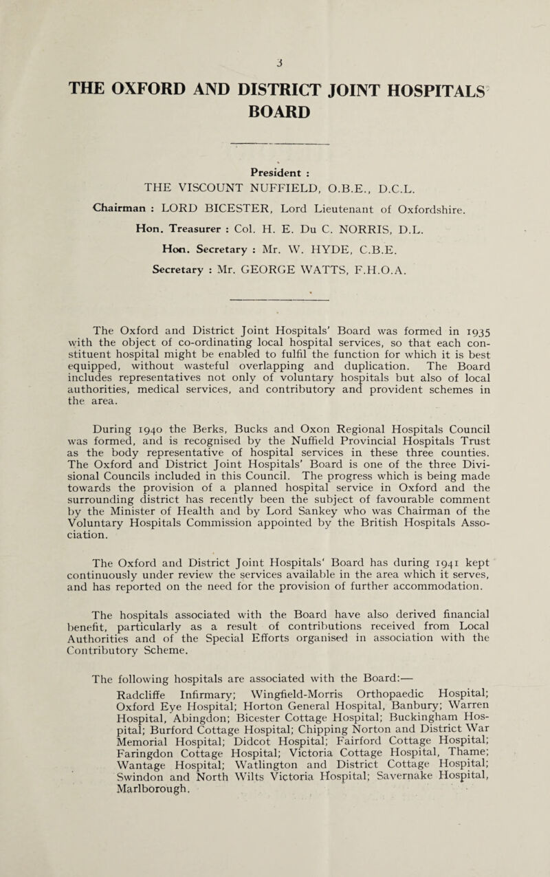 THE OXFORD AND DISTRICT JOINT HOSPITALS BOARD President : THE VISCOUNT NUFFIELD, O.B.E., D.C.L. Chairman : LORD BICESTER, Lord Lieutenant of Oxfordshire. Hon. Treasurer : Col. H. E. Du C. NORRIS, D.L. Hon. Secretary : Mr. W. HYDE, C.B.E. Secretary : Mr. GEORGE WATTS, F.H.O.A. The Oxford and District Joint Hospitals' Board was formed in 1935 with the object of co-ordinating local hospital services, so that each con¬ stituent hospital might be enabled to fulfil the function for which it is best equipped, without wasteful overlapping and duplication. The Board includes representatives not only of voluntary hospitals but also of local authorities, medical services, and contributory and provident schemes in the area. During 1940 the Berks, Bucks and Oxon Regional Hospitals Council was formed, and is recognised by the Nuffield Provincial Hospitals Trust as the body representative of hospital services in these three counties. The Oxford and District Joint Hospitals' Board is one of the three Divi¬ sional Councils included in this Council. The progress which is being made towards the provision of a planned hospital service in Oxford and the surrounding district has recently been the subject of favourable comment by the Minister of Health and by Lord Sankey who was Chairman of the Voluntary Hospitals Commission appointed by the British Hospitals Asso¬ ciation. The Oxford and District Joint Hospitals' Board has during 1941 kept continuously under review the services available in the area which it serves, and has reported on the need for the provision of further accommodation. The hospitals associated with the Board have also derived financial benefit, particularly as a result of contributions received from Local Authorities and of the Special Efforts organised in association with the Contributory Scheme. The following hospitals are associated with the Board:— Radcliffe Infirmary; Wingfield-Morris Orthopaedic Hospital; Oxford Eye Hospital; Horton General Hospital, Banbury; Warren Hospital, Abingdon; Bicester Cottage Hospital; Buckingham Hos¬ pital; Burford Cottage Hospital; Chipping Norton and District War Memorial Hospital; Didcot Hospital; Fairford Cottage Hospital; Faringdon Cottage Hospital; Victoria Cottage Hospital, Thame; Wantage Hospital; Watlington and District Cottage Hospital; Swindon and North Wilts Victoria Hospital; Savernake Hospital, Marlborough,