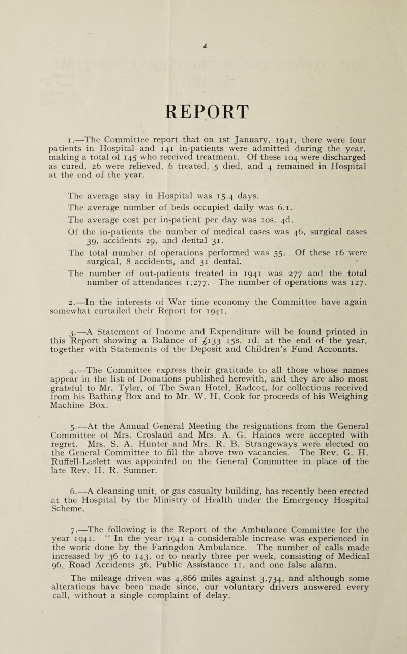 REPORT 1. —The Committee report that on ist January, 1941, there were four patients in Hospital and 141 in-patients were admitted during the year, making a total of 145 who received treatment. Of these 104 were discharged as cured, 26 were relieved, 6 treated, 5 died, and 4 remained in Hospital at the end of the year. The average stay in Hospital was 15.4 days. The average number of beds occupied daily was 6.1. The average cost per in-patient per day was 10s. 4d. Of the in-patients the number of medical cases was 46, surgical cases 39, accidents 29, and dental 31. The total number of operations performed was 55. Of these 16 were surgical, 8 accidents, and 31 dental. The number of out-patients treated in 1941 was 277 and the total number of attendances 1,277. The number of operations was 127. 2. —In the interests of War time economy the Committee have again somewhat curtailed their Report for 1941. 3. —A Statement of Income and Expenditure will be found printed in this Report showing a Balance of ^133 15s. id. at the end of the year, together with Statements of the Deposit and Children’s Fund Accounts. 4. —The Committee express their gratitude to all those whose names appear in the list of Donations published herewith, and they are also most grateful to Mr. Tyler, of The Swan Hotel, Radcot, for collections received from his Bathing Box and to Mr. W. H. Cook for proceeds of his Weighing Machine Box. 5. —At the Annual General Meeting the resignations from the General Committee of Mrs. Crosland and Mrs. A. G. Haines were accepted with regret. Mrs. S. A. Hunter and Mrs. R. B. Strangeways were elected on the General Committee to fill the above two vacancies. The Rev. G. H. Ruffell-Laslett was appointed on the General Committee in place of the late Rev. H. R. Sumner. 6. —A cleansing unit, or gas casualty building, has recently been erected at the Hospital by the Ministry of Health under the Emergency Hospital Scheme. 7. —The following is the Report of the Ambulance Committee for the year 1941. “ In the year 1941 a considerable increase was experienced in the work done by the Faringdon Ambulance. The number of calls made increased by 36 to 143, or to nearly three per week, consisting of Medical 96, Road Accidents 36, Public Assistance 11, and one false alarm. The mileage driven was 4,866 miles against 3,734, and although some alterations have been made since, our voluntary drivers answered every call, without a single complaint of delay.