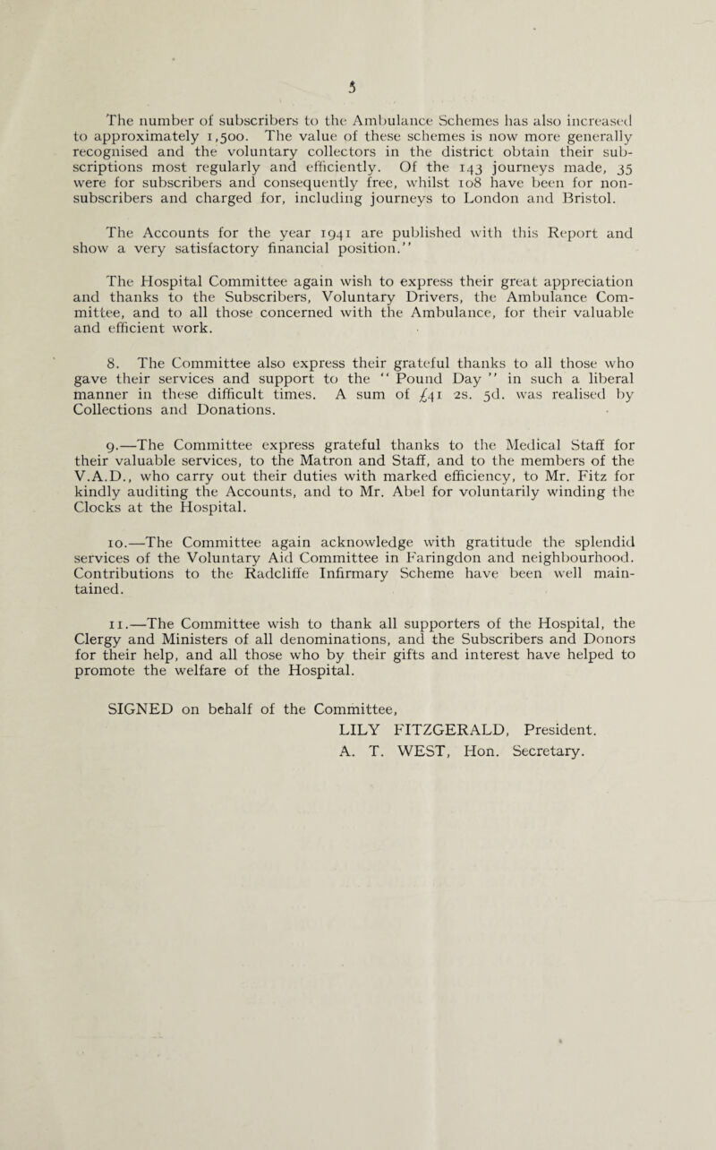 The number of subscribers to the Ambulance Schemes has also increased to approximately 1,500. The value of these schemes is now more generally recognised and the voluntary collectors in the district obtain their sub¬ scriptions most regularly and efficiently. Of the 143 journeys made, 35 were for subscribers and consequently free, whilst 108 have been for non¬ subscribers and charged for, including journeys to London and Bristol. The Accounts for the year 1941 are published with this Report and show a very satisfactory financial position.” The Hospital Committee again wish to express their great appreciation and thanks to the Subscribers, Voluntary Drivers, the Ambulance Com¬ mittee, and to all those concerned with the Ambulance, for their valuable and efficient work. 8. The Committee also express their grateful thanks to all those who gave their services and support to the “ Pound Day ” in such a liberal manner in these difficult times. A sum of ^41 2s. 3d. was realised by Collections and Donations. 9. —The Committee express grateful thanks to the Medical Staff for their valuable services, to the Matron and Staff, and to the members of the V.A.D., who carry out their duties with marked efficiency, to Mr. Fitz for kindly auditing the Accounts, and to Mr. Abel for voluntarily winding the Clocks at the Hospital. 10. —The Committee again acknowledge with gratitude the splendid services of the Voluntary Aid Committee in Faringdon and neighbourhood. Contributions to the Radcliffe Infirmary Scheme have been well main¬ tained. 11. —The Committee wish to thank all supporters of the Hospital, the Clergy and Ministers of all denominations, and the Subscribers and Donors for their help, and all those who by their gifts and interest have helped to promote the welfare of the Hospital. SIGNED on behalf of the Committee, LILY FITZGERALD, President. A. T. WEST, Hon. Secretary.