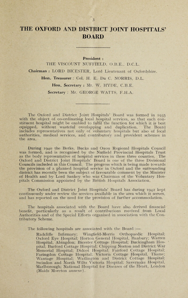 THE OXFORD AND DISTRICT JOINT HOSPITALS’ BOARD President : THE VISCOUNT NUFFIELD, O.B.F., D.C.L. Chairman : LORD BICESTER, Lord Lieutenant of Oxfordshire. Hon. Treasurer : Col. H. E. Du C. NORRIS, D.L. Hon. Secretary : Mr. W. HYDE, C.B.E. Secretary : Mr. GEORGE WATTS, F.H.A. The Oxford and District Joint Hospitals’ Board was formed in 1933 with the object of co-ordinating local hospital services, so that each con¬ stituent hospital might be enabled to fulfil the function for which it is best equipped, without wasteful overlapping and duplication. The Board includes representatives not only of voluntary hospitals but also of local authorities, medical services, and contributory and provident schemes in the area. During 1940 the Berks, Bucks and Oxon Regional Hospitals Council was formed, and is recognised by the Nuffield Provincial Hospitals Trust as the body representative of hospital services in these three counties. The Oxford and District Joint Hospitals’ Board is one of the three Divisional Councils included in this Council. The progress which is being made towards the provision of a planned hospital service in Oxford and the surrounding district has recently been the subject of favourable comment by the Minister of Health and by Lord Sankey who was Chairman of the Voluntary Hos¬ pitals Commission appointed by the British Hospitals Association. The Oxford and District Joint Hospitals’ Board has during 1942 kept continuously under review the services available in the area which it serves, and has reported on the need for the provision of further accommodation. The hospitals associated with the Board have also derived financial benefit, particularly as a result of contributions received from Local Authorities and of the Special Efforts organised in association with the Con¬ tributory Scheme. The following hospitals are associated with the Board Radcliffe Infirmary; Wingfield-Morris Orthopaedic Hospital; Oxford Eye Hospital; Horton General Hospital, Banbury; Warren Hospital, Abingdon; Bicester Cottage Hospital; Buckingham Hos¬ pital; Burford Cottage Hospital; Chipping Norton and District War Memorial Hospital; Didcot Hospital; Fairford Cottage Hospital; Faringdon Cottage Hospital; Victoria Cottage Hospital, Thame; Wantage Hospital; Watlington and District Cottage Hospital; Swindon and North Wilts Victoria Hospital; Savernake Hospital, Marlborough; National Hospital for Diseases of the Heart, London (Maids Moreton annexe).