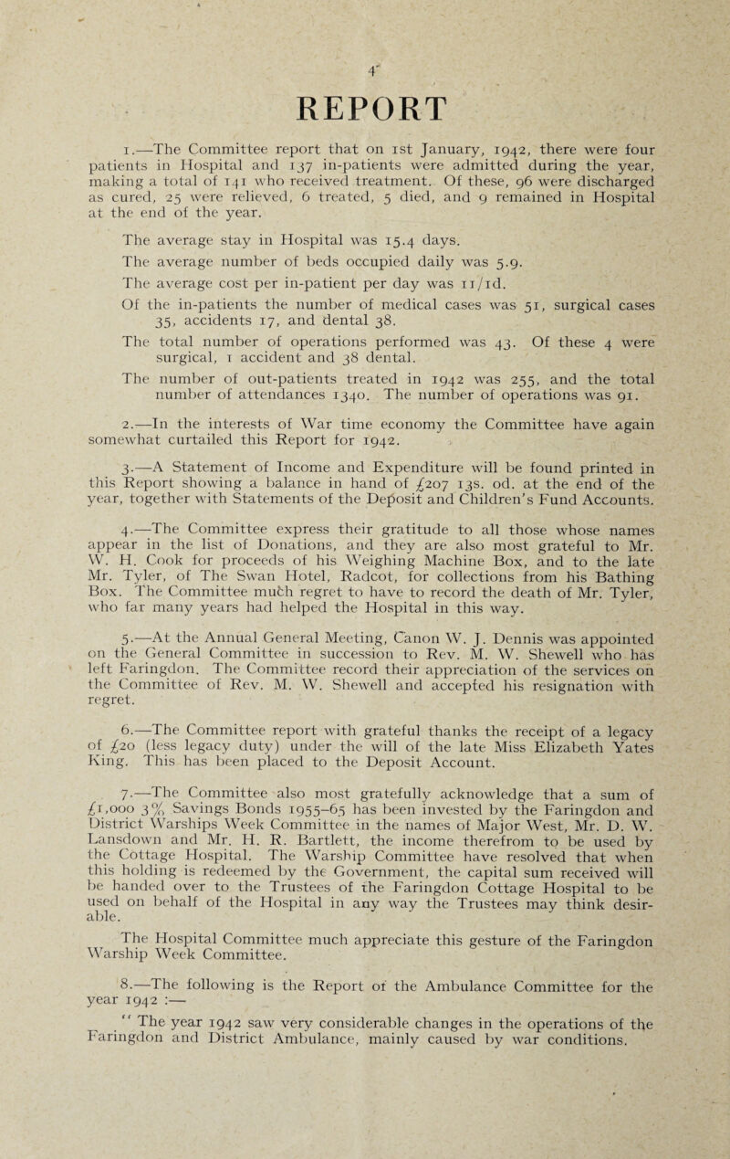 REPORT 1. —The Committee report that on ist January, 1942, there were four patients in Hospital and 137 in-patients were admitted during the year, making a total of 141 who received treatment. Of these, 96 were discharged as cured, 25 were relieved, 6 treated, 5 died, and 9 remained in Hospital at the end of the year. The average stay in Hospital was 15.4 days. The average number of beds occupied daily was 5.9. The average cost per in-patient per day was 11/id. Of the in-patients the number of medical cases was 51, surgical cases 35, accidents 17, and dental 38. The total number of operations performed was 43. Of these 4 were surgical, 1 accident and 38 dental. The number of out-patients treated in 1942 was 255, and the total number of attendances 1340. The number of operations was 91. 2. —In the interests of War time economy the Committee have again somewhat curtailed this Report for 1942. 3. —A Statement of Income and Expenditure will be found printed in this Report showing a balance in hand of ^207 13s. od. at the end of the year, together with Statements of the Deposit and Children’s Fund Accounts. 4. —The Committee express their gratitude to all those whose names appear in the list of Donations, and they are also most grateful to Mr. W. H. Cook for proceeds of his Weighing Machine Box, and to the late Mr. Tyler, of The Swan Hotel, Radcot, for collections from his Bathing Box. The Committee much regret to have to record the death of Mr. Tyler, who far many years had helped the Hospital in this way. 5-—At the Annual General Meeting, Canon W. J. Dennis was appointed on the General Committee in succession to Rev. M. W. Shewell who has left Faringdon. The Committee record their appreciation of the services on the Committee of Rev. M. W. Shewed and accepted his resignation with regret. 6.—The Committee report with grateful thanks the receipt of a legacy of £20 (less legacy duty) under the will of the late Miss Elizabeth Yates King. This has been placed to the Deposit Account. 7- —The Committee also most gratefully acknowledge that a sum of £r,000 3% Savings Bonds 1955-63 has been invested by the Faringdon and District Warships Week Committee in the names of Major West, Mr. D. W. Lansdown and Mr. H. R. Bartlett, the income therefrom to be used by the Cottage Hospital. The Warship Committee have resolved that when this holding is redeemed by the Government, the capital sum received will be handed over to the Trustees of the Faringdon Cottage Hospital to be used on behalf of the Hospital in any way the Trustees may think desir¬ able. The Hospital Committee much appreciate this gesture of the Faringdon Warship Week Committee. 8- —The following is the Report of the Ambulance Committee for the year 1942 :— “ The year 1942 saw very considerable changes in the operations of the Faringdon and District Ambulance, mainly caused by war conditions.