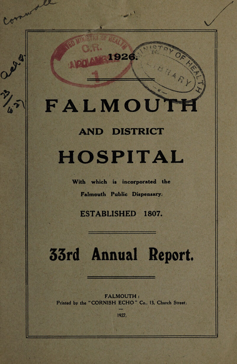 AND DISTRICT HOSPITAL i With which is incorporated the Falmouth Public Dispensary. ESTABLISHED 1807. 33rd Annual Report. FALMOUTH: Printed by the “CORNISH ECHO Co.. 13, Church Street. 1927.