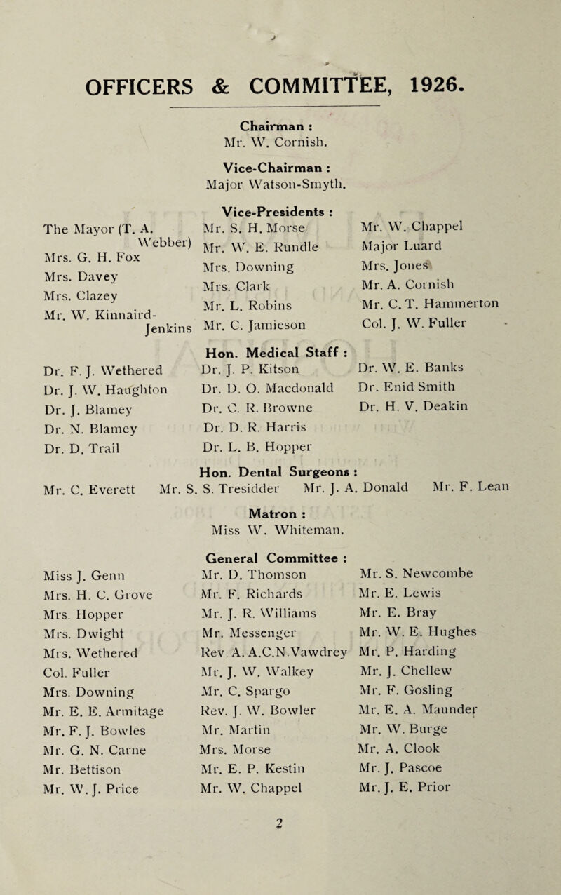 J * OFFICERS & COMMITTEE, 1926. Chairman : Mr. W. Cornish. Vice-Chairman : Major Watson-Smyth. Vice-Presidents : The Mayor (T. A. Mr. S. H. Morse Mr. W. Chappel Webber) Mr. W. E. Bundle Major Luard Mrs. G. H. Fox Mrs. Davey Mrs. Downing Mrs. Clark Mrs. Jones Mr. A. Cornish Mrs. Clazey Mr. L. Robins Mr. C.T. Hammerton Mr. W. Kinnaird- Jenkins Mr. C. Jamieson Col. J. W. Fuller Dr. F. J. Wethered Hon. Medical Staff : Dr. J. P. Kitson Dr. W. E. Banks Dr. J. W. Haughton Dr. D. O. Macdonald Dr. Enid Smith Dr. J. Blarney Dr. C. R. Browne Dr. H. V. Deakin Dr. N. Blarney Dr. D. Trail Mr. C. Everett Mr. S. Dr. D. R. Harris Dr. L. B. Hopper Hon. Dental Surgeons : S. Tresidder Mr. J. A. Donald Mr. F. Lean Matron : Miss W. Whiteman. Miss J. Genn General Committee : Mr. D. Thomson Mr. S. Newcombe Mrs. H. C. Grove Mr. F. Richards Mr. E. Lewis Mrs. Hopper Mr. J. R. Williams Mr. E. Bray Mrs. Dwight Mr. Messenger Mr. W. E. Hughes Mrs. Wethered Rev A. A.C.N.Vawdrey Mr. P. Harding Col. Fuller Mr. J. W. Walkey Mr. J. Chellew Mrs. Downing Mr. C. Spargo Mr. F. Gosling Mr. E. E. Armitage Rev. J. W. Bowler Mr. E. A. Maunder Mr. F. J. Bowles Mr. Martin Mr. W. Burge Mr. G. N. Carne Mrs. Morse Mr. A. Clook Mr. Bettison Mr. E. P. Kestin Mr. J. Pascoe Mr. W. J. Price Mr. W. Chappel Mr. J. E. Prior