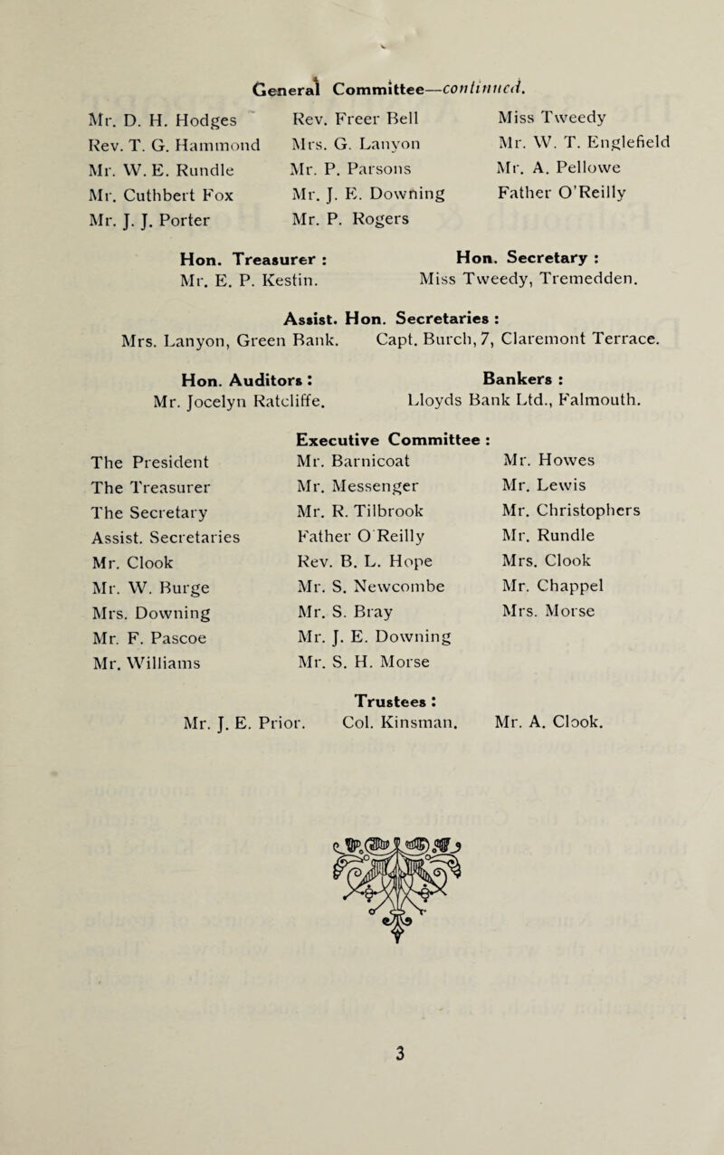 General Committee—continued. Mr. D. H. Hodges Rev. T. G. Hammond Mr. W. E. Rundle Mr. Cuthbert Fox Mr. J. J. Porter Rev. Freer Bell Mrs. G. Lanyon Mr. P. Parsons Mr. J. E. Downing Mr. P. Rogers Miss Tweedy Mr. W. T. Englefield Mr. A. Pellowe Father O’Reilly Hon. Treasurer : Hon. Secretary : Mr. E. P. Kestin. Miss Tweedy, Tremedden. Assist. Hon. Secretaries : Mrs. Lanyon, Green Bank. Capt. Burch, 7, Claremont Terrace. Hon. Auditors : Mr. Jocelyn Ratcliffe. Bankers : Lloyds Bank Ltd., Falmouth. Executive Committee : Mr. Barnicoat Mr. Messenger The President The Treasurer The Secretary Assist. Secretaries Mr. Clook Mr. W. Burge Mrs. Downing Mr. F. Pascoe Mr. Williams Mr. R. Tilbrook Father O Reilly Rev. B. L. Hope Mr. S. Newcombe Mr. S. Bray Mr. J. E. Downing Mr. S. H. Morse Trustees : Col. Kinsman. Mr. Howes Mr. Lewis Mr. Christophers Mr. Rundle Mrs. Clook Mr. Chappel Mrs. Morse Mr. A. Clook. Mr. J. E. Prior.