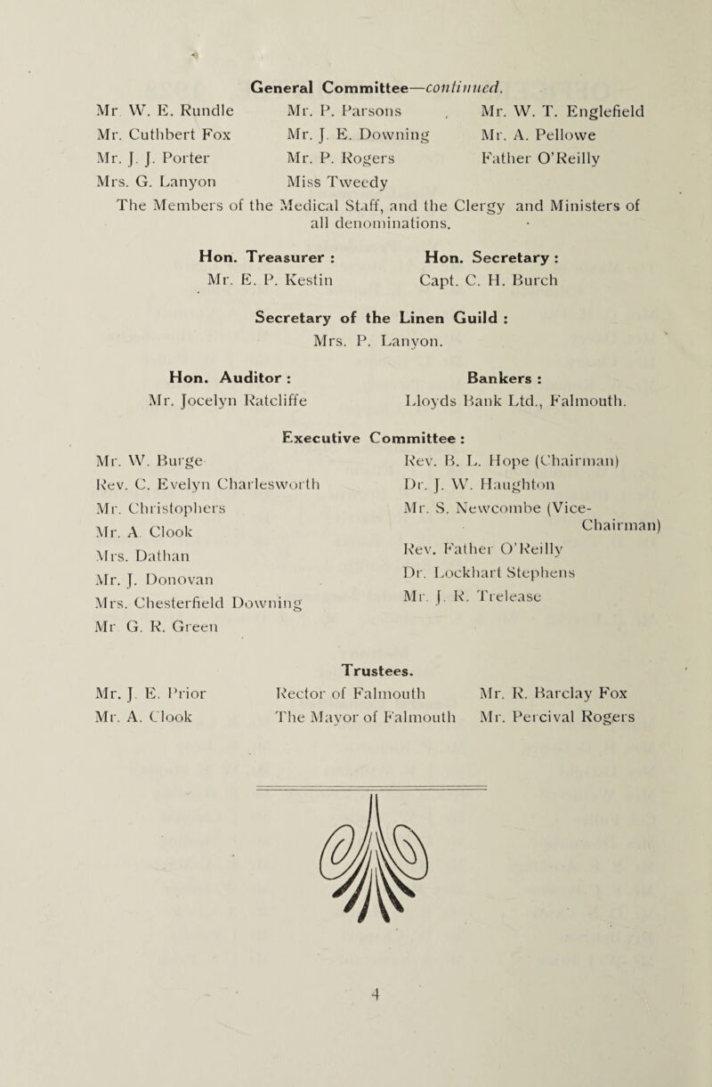 General Committee—continued Mr. P. Parsons Mr. J. E. Downing Mr. P. Rogers Miss Tweedy The Members of the Medical Staff, and the Clergy and Ministers of all denominations. Mr W. E. Rundle Mr. Cuthbert Fox Mr. J. J. Porter Mrs. G. Lanyon Mr. W. T. Englefield Mr. A. Pellowe Father O’Reilly Hon. Treasurer : Mr. E. P. Kestin Hon. Secretary : Capt. C. H. Burch Secretary of the Linen Guild Mrs. P. Lanyon. Hon. Auditor : Mr. Jocelyn Ratcliffe Bankers : Lloyds Bank Ltd., Falmouth. Executive Committee : Mr. W. Burge Rev. C. Evelyn Charlesworth Mr. Christophers Mr. A Clook Mrs. Dathan Mr. J. Donovan Mrs. Chesterfield Downing Mr G. R. Green Rev. B. L. Hope (Chairman) Dr. J. W. Haughton Mr. S. Newcombe (Vice- Chairman) Rev. Father O’Reilly Dr. Lockhart Stephens Mr. J. R. Trelease Mr. J. E. Prior Mr. A. Clook Trustees. Rector of Falmouth Mr. R. Barclay Fox The Mayor of Falmouth Mr. Percival Rogers