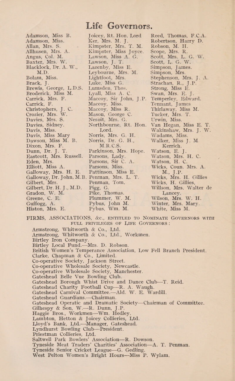 Life Governors. Adamson, Miss B. Adamson, Miss. Allan, Mrs. S. Allhusen, Mrs. A. Angus, Col. M. Baxter, Mrs. W. Blacklock, Dr. A. W., M.D. Bolam, Miss. Brack, J. Brewis, George, D-D.S. Broderick, Miss M. Car rick, Mrs. F. Carrick, F. Christophers, J. C. Crozier, Mrs. W. Davies, Mrs. S. Davies, Sidney. Davis, Miss. Davis, Miss Mary Dawson, Miss M. B. Dixon, Mrs. F. Dunn, Dr. J. T. Bastcott, Mrs. Russell. Bden, Mrs. BUiott, Miss A. Galloway, Mrs. H. B- Galloway, Dr. John, M.B Gilbert, Mrs. Gilbert, Dr. H. J., M.D. Gradon, W. M. Greene, C. B. Guffogg, A. His ton, Mrs. B. Joicey, Rt. Hon. Ford Ker, Mrs. M. J. Kimpster, Mrs. T. M. Kimpster, Miss Joyce. Dawson, Miss A. G. Dawson, J. T. Dazenby, Miss B. Beybourne, Mrs. M. Bightfoot, Mrs. Duke, Bliss G. Dumsden, l'hos. By all, Miss A. C. Maccoy, Sir John, J.P. Maccoy, Miss. Maccoy, Miss R. Mason, George C. Nesbit, Mrs. G. Northbourne, Rt. Hon. Bord. Norris, Mrs. G. H. Norris, Dr. G. H., M.R.C.S. Parkinson, Mrs. Hope. Parsons, Bady. Parsons, Sir C. A. Parsons, Miss. Pattinson, Miss B. Penman, Mrs. B. T. Penman, Tom. Pigg, G. Pike, Thomas. Plummer, W. M. Pybus, John M. Pybus, Wm. M. Reed, Thomas, F.C.A. Robertson, Harry D. Robson, M. H. Scope, Mrs. R. Scott, Mrs. B. G. W. Scott, D. G. W. Simpson, James. Simpson, Mrs. Stephenson, Mrs. J. A. Strachan, R., J.P. Strong, Miss B. Swan, Mrs. B. J. Temper! ey, Bdward. Tennant, James Thirlaway, Miss M. Tucker, Mrs. T. Ur win. Miss. Van Hegan, Miss B. T. Wakinshaw, Mrs. J. W. Wadams, Miss. Walker, Miss J. M. Kerrich. Watson, B. J. Watson, Mrs. H. C. Watson, H. C. Wicks, Coun. Mrs. A. M., J.P. Wicks, Mrs. H. Gillies Wicks, H. Gillies, Willson, Mrs. Walter de Bancey. Wilson, Mrs. W. H. Winter, Mrs. Marv. White, Miss M. FIRMS, ASSOCIATIONS, &c., entitled to Nominate Governors with FUEE PRIVIEEGES OF DlFE GOVERNORS : Armstrong, Whitworth & Co., Dtd. Armstrong, Whitworth & Co., Btd., Workmen. Birtley Iron Company. Birtley Bocal Fund.—Mrs. D. Robson. British Women’s Temperance Association, Dow Fell Branch President. Clarke, Chapman & Co., Bimited. Co-operative Society, Jackson Street. Co-operative Wholesale Society, Newcastle. Co-operative Wholesale Society, Manchester. Gateshead Belle Vue Bowling Club. Gateshead Borough Whist Drive and Dance Club—T. Reid. Gateshead Charity Football Cup—R. A. Waugh. Gateshead Carnival Committee.—Aid. W. B. Wardill. Gateshead Guardians.—Chairman. Gateshead Operatic and Dramatic Society—-Chairman of Committee. Gilhespy & Son, W.—R. Dunn, J.P. Haggie Bros., Workmen—Wm. Hedley. Bambton, Hetton & Joicey Collieries, Btd. Bloyd's Bank, Btd.—Manager, Gateshead. Byndhurst Bowling Club—President. Priestman Collieries, Btd. Saltwell Park Bowlers’ Association—R. Dowson. Tyneside Meat Traders’ Charities’ Association—A. T. Penman. Tyneside Senior Cricket Beague—G. Gedling. West Pelton Women’s Bright Hours—Miss P. Wylam.
