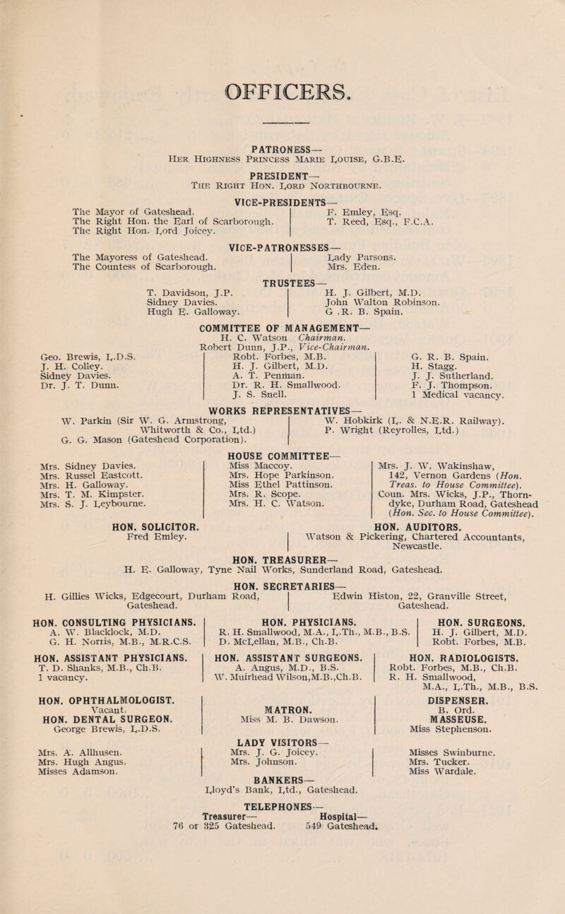 OFFICER PATRONESS— Her Highness Princess Marie Rouise, G.B.E- PRESIDENT— The Right Hon. Cord Northbourne. VICE-PRESIDENTS— The Mayor of Gateshead. F. Emley, Esq. The Right Hon. the Earl of Scarborough. T. Reed, Esq., F.C.A. The Right Hon. Eord Joicey. The Mayoress of Gateshead. The Countess of Scarborough. VICE-PATRONESSES— Rady Parsons. Mrs. Eden. T. Davidson, J.P. Sidney Davies. Hugh E. Galloway. TRUSTEES— H. J. Gilbert, M.D. John Walton Robinson. G .R. B. Spain. Geo. Brewis, E-D.S. J. H. Colley. Sidney Davies. Dr. J. T. Dunn. COMMITTEE OF MANAGEMENT— H. C. Watson Chairman. Robert Dunn, J.P., Vice-Chairman. Robt. Forbes, M.B. H. J. Gilbert, M.D. A. T. Penman. Dr. R. H. Smallwood. J. S. Snell. G. R. B. Spain. H. Stagg. J. J. Sutherland. F. J. Thompson. 1 Medical vacancy. WORKS REPRESENTATIVES— W. Parkin (Sir W. G. Armstrong, Whitworth & Co., Etd.) G. G. Mason (Gateshead Corporation). W. Hobkirk (E- & N.R.R. Railway). P. Wright (Reyrolles, Etd.) Mrs. Sidney Davies. Mrs. Russel Eastcott. Mrs. H. Galloway. Mrs. T. M. Kimpster. Mrs. S. J. Eeybourne. HON. SOLICITOR. Fred Emley. HOUSE COMMITTEE- MISS Maccoy. Mrs. Hope Parkinson. Miss Ethel Pattinsou. Mrs. R. Scope. Mrs. H. C. Watson. Mrs. J. W. Wakinshaw, 142, Vernon Gardens {Hon. Treas. to House Committee). Coun. Mrs. Wicks, J.P., Thorn- dyke, Durham Road, Gateshead (Hon. Sec. to House Committee). HON. AUDITORS. Watson & Pickering, Chartered Accountants, Newcastle. HON. TREASURER— H. E- Galloway, Tyne Nail Works, Sunderland Road, Gateshead. HON. SECB H. Gillies Wicks, Edgecourt, Durham Road, Gateshead. ETARIES- Edwin Histon, 22, Granville Street, Gateshead. HON. PHYSICIANS. R. H. Smallwood, M.A., E-Th., M.B., B.S. D. McEellan, M.B., Cli.B. HON. SURGEONS. H. J. Gilbert, M.D. Robt. Forbes, M.B. HON. CONSULTING PHYSICIANS. A. W. Blacklock, M.D. G. H. Norris, M.B., M.R.C.S. HON. ASSISTANT PHYSICIANS. T. D. Shanks, M.B., Ch.B. 1 vacancy. HON. OPHTHALMOLOGIST. Vacant. HON. DENTAL SURGEON. George Brewis, E-D.S. Mrs. A. Allhusen. Mrs. Hugh Angus. Misses Adamson. HON. ASSISTANT SURGEONS. A. Angus, M.D., B.S. W. Muirhead Wilson,M.B.,Ch.B. MATRON. Miss M. B. Dawson. LADY VISITORS— Mrs. J. G. Joicey. Mrs. Johnson. BANKERS— Lloyd’s Bank, Etd-) Gateshead. HON. RADIOLOGISTS. Robt. Forbes, M.B., Ch.B. R. H. Smallwood, M.A., E-Th., M.B., B.S. DISPENSER. B. Ord. MASSEUSE. Miss Stephenson. Misses Swinburne. Mrs. Tucker. Miss Wardale. TELEPHONES— Treasurer— Hospital— 76 or 325 Gateshead- 549 Gateshead.